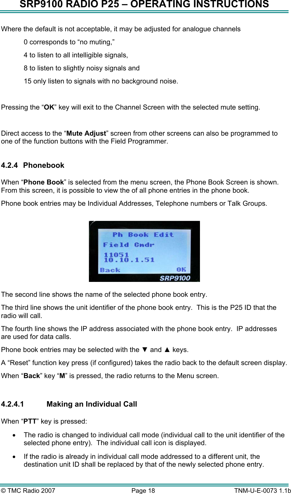 SRP9100 RADIO P25 &ndash; OPERATING INSTRUCTIONS Where the default is not acceptable, it may be adjusted for analogue channels 0 corresponds to &ldquo;no muting,&rdquo;  4 to listen to all intelligible signals, 8 to listen to slightly noisy signals and  15 only listen to signals with no background noise.  Pressing the &ldquo;OK&rdquo; key will exit to the Channel Screen with the selected mute setting.  Direct access to the &ldquo;Mute Adjust&rdquo; screen from other screens can also be programmed to one of the function buttons with the Field Programmer.  4.2.4 Phonebook  When &ldquo;Phone Book&rdquo; is selected from the menu screen, the Phone Book Screen is shown.  From this screen, it is possible to view the of all phone entries in the phone book. Phone book entries may be Individual Addresses, Telephone numbers or Talk Groups.    The second line shows the name of the selected phone book entry.   The third line shows the unit identifier of the phone book entry.  This is the P25 ID that the radio will call. The fourth line shows the IP address associated with the phone book entry.  IP addresses are used for data calls. Phone book entries may be selected with the ▼ and ▲ keys. A &ldquo;Reset&rdquo; function key press (if configured) takes the radio back to the default screen display. When &ldquo;Back&rdquo; key &ldquo;M&rdquo; is pressed, the radio returns to the Menu screen.  4.2.4.1  Making an Individual Call  When &ldquo;PTT&rdquo; key is pressed: &bull;  The radio is changed to individual call mode (individual call to the unit identifier of the selected phone entry).  The individual call icon is displayed.  &bull;  If the radio is already in individual call mode addressed to a different unit, the destination unit ID shall be replaced by that of the newly selected phone entry. &copy; TMC Radio 2007  Page 18   TNM-U-E-0073 1.1b 