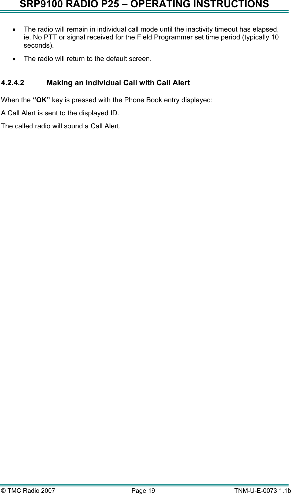 SRP9100 RADIO P25 &ndash; OPERATING INSTRUCTIONS &bull;  The radio will remain in individual call mode until the inactivity timeout has elapsed, ie. No PTT or signal received for the Field Programmer set time period (typically 10 seconds).   &bull;  The radio will return to the default screen.  4.2.4.2  Making an Individual Call with Call Alert  When the &ldquo;OK&rdquo; key is pressed with the Phone Book entry displayed: A Call Alert is sent to the displayed ID. The called radio will sound a Call Alert.  &copy; TMC Radio 2007  Page 19   TNM-U-E-0073 1.1b 