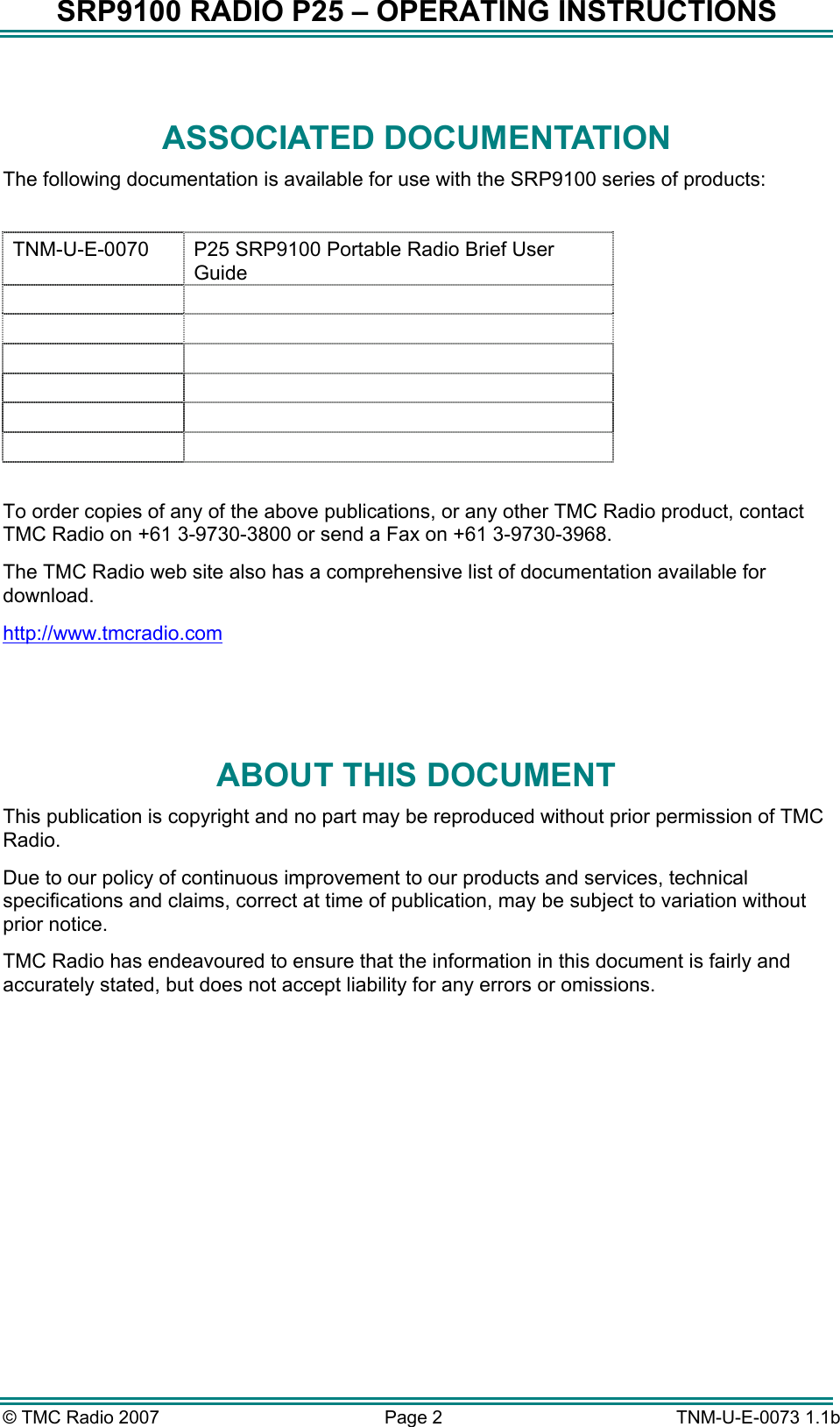 SRP9100 RADIO P25 &ndash; OPERATING INSTRUCTIONS  ASSOCIATED DOCUMENTATION The following documentation is available for use with the SRP9100 series of products:  TNM-U-E-0070  P25 SRP9100 Portable Radio Brief User Guide              To order copies of any of the above publications, or any other TMC Radio product, contact TMC Radio on +61 3-9730-3800 or send a Fax on +61 3-9730-3968. The TMC Radio web site also has a comprehensive list of documentation available for download. http://www.tmcradio.com  ABOUT THIS DOCUMENT This publication is copyright and no part may be reproduced without prior permission of TMC Radio. Due to our policy of continuous improvement to our products and services, technical specifications and claims, correct at time of publication, may be subject to variation without prior notice.   TMC Radio has endeavoured to ensure that the information in this document is fairly and accurately stated, but does not accept liability for any errors or omissions.    &copy; TMC Radio 2007  Page 2   TNM-U-E-0073 1.1b 