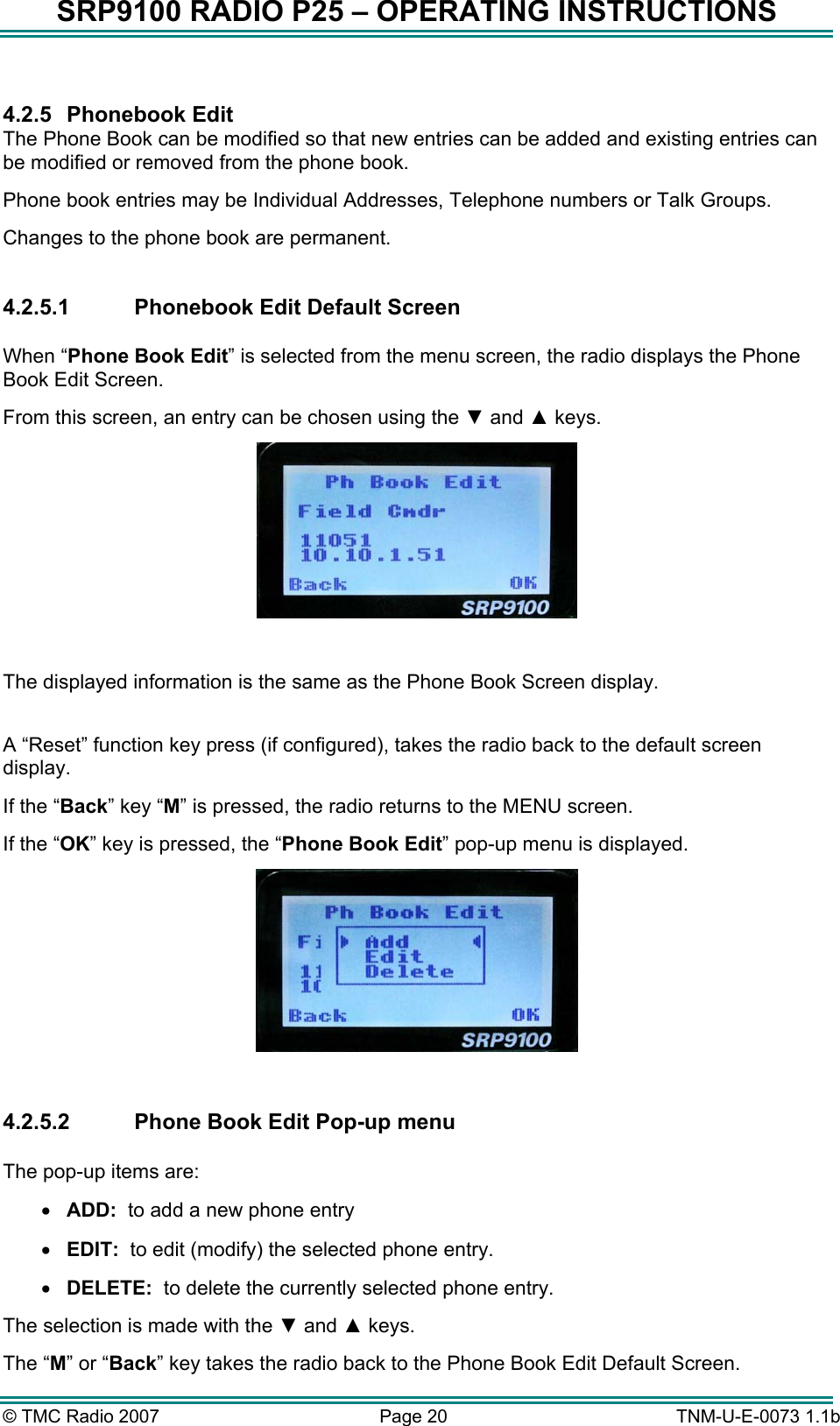SRP9100 RADIO P25 &ndash; OPERATING INSTRUCTIONS  4.2.5 Phonebook Edit The Phone Book can be modified so that new entries can be added and existing entries can be modified or removed from the phone book.   Phone book entries may be Individual Addresses, Telephone numbers or Talk Groups. Changes to the phone book are permanent.  4.2.5.1  Phonebook Edit Default Screen  When &ldquo;Phone Book Edit&rdquo; is selected from the menu screen, the radio displays the Phone Book Edit Screen.   From this screen, an entry can be chosen using the ▼ and ▲ keys.   The displayed information is the same as the Phone Book Screen display.  A &ldquo;Reset&rdquo; function key press (if configured), takes the radio back to the default screen display. If the &ldquo;Back&rdquo; key &ldquo;M&rdquo; is pressed, the radio returns to the MENU screen. If the &ldquo;OK&rdquo; key is pressed, the &ldquo;Phone Book Edit&rdquo; pop-up menu is displayed.   4.2.5.2  Phone Book Edit Pop-up menu  The pop-up items are: &bull;  ADD:  to add a new phone entry &bull;  EDIT:  to edit (modify) the selected phone entry. &bull;  DELETE:  to delete the currently selected phone entry. The selection is made with the ▼ and ▲ keys. The &ldquo;M&rdquo; or &ldquo;Back&rdquo; key takes the radio back to the Phone Book Edit Default Screen. &copy; TMC Radio 2007  Page 20   TNM-U-E-0073 1.1b 