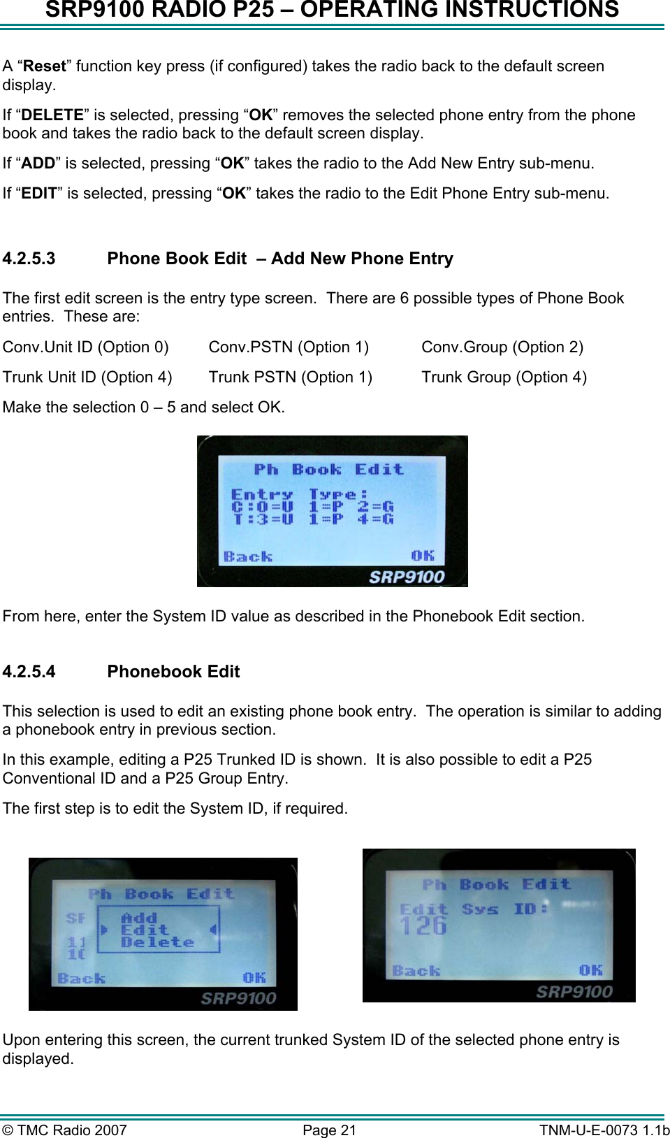 SRP9100 RADIO P25 &ndash; OPERATING INSTRUCTIONS A &ldquo;Reset&rdquo; function key press (if configured) takes the radio back to the default screen display. If &ldquo;DELETE&rdquo; is selected, pressing &ldquo;OK&rdquo; removes the selected phone entry from the phone book and takes the radio back to the default screen display. If &ldquo;ADD&rdquo; is selected, pressing &ldquo;OK&rdquo; takes the radio to the Add New Entry sub-menu. If &ldquo;EDIT&rdquo; is selected, pressing &ldquo;OK&rdquo; takes the radio to the Edit Phone Entry sub-menu.  4.2.5.3  Phone Book Edit  &ndash; Add New Phone Entry  The first edit screen is the entry type screen.  There are 6 possible types of Phone Book entries.  These are: Conv.Unit ID (Option 0)   Conv.PSTN (Option 1)   Conv.Group (Option 2) Trunk Unit ID (Option 4)  Trunk PSTN (Option 1)  Trunk Group (Option 4) Make the selection 0 &ndash; 5 and select OK.   From here, enter the System ID value as described in the Phonebook Edit section.  4.2.5.4 Phonebook Edit  This selection is used to edit an existing phone book entry.  The operation is similar to adding a phonebook entry in previous section. In this example, editing a P25 Trunked ID is shown.  It is also possible to edit a P25 Conventional ID and a P25 Group Entry. The first step is to edit the System ID, if required.     Upon entering this screen, the current trunked System ID of the selected phone entry is displayed.   &copy; TMC Radio 2007  Page 21   TNM-U-E-0073 1.1b 
