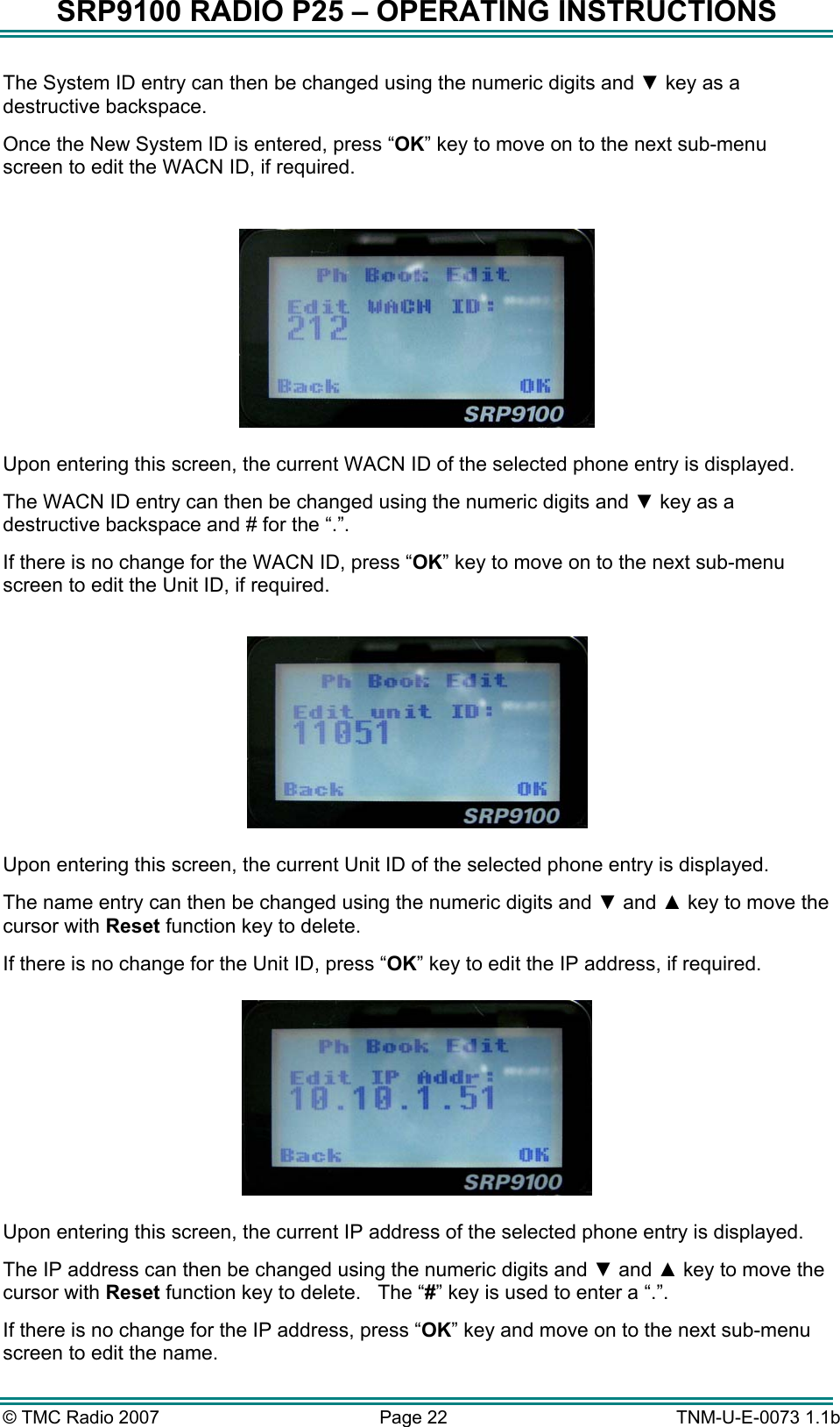 SRP9100 RADIO P25 &ndash; OPERATING INSTRUCTIONS The System ID entry can then be changed using the numeric digits and ▼ key as a destructive backspace.    Once the New System ID is entered, press &ldquo;OK&rdquo; key to move on to the next sub-menu screen to edit the WACN ID, if required.    Upon entering this screen, the current WACN ID of the selected phone entry is displayed.   The WACN ID entry can then be changed using the numeric digits and ▼ key as a destructive backspace and # for the &ldquo;.&rdquo;. If there is no change for the WACN ID, press &ldquo;OK&rdquo; key to move on to the next sub-menu screen to edit the Unit ID, if required.    Upon entering this screen, the current Unit ID of the selected phone entry is displayed.   The name entry can then be changed using the numeric digits and ▼ and ▲ key to move the cursor with Reset function key to delete.   If there is no change for the Unit ID, press &ldquo;OK&rdquo; key to edit the IP address, if required.   Upon entering this screen, the current IP address of the selected phone entry is displayed.   The IP address can then be changed using the numeric digits and ▼ and ▲ key to move the cursor with Reset function key to delete.   The &ldquo;#&rdquo; key is used to enter a &ldquo;.&rdquo;. If there is no change for the IP address, press &ldquo;OK&rdquo; key and move on to the next sub-menu screen to edit the name. &copy; TMC Radio 2007  Page 22   TNM-U-E-0073 1.1b 