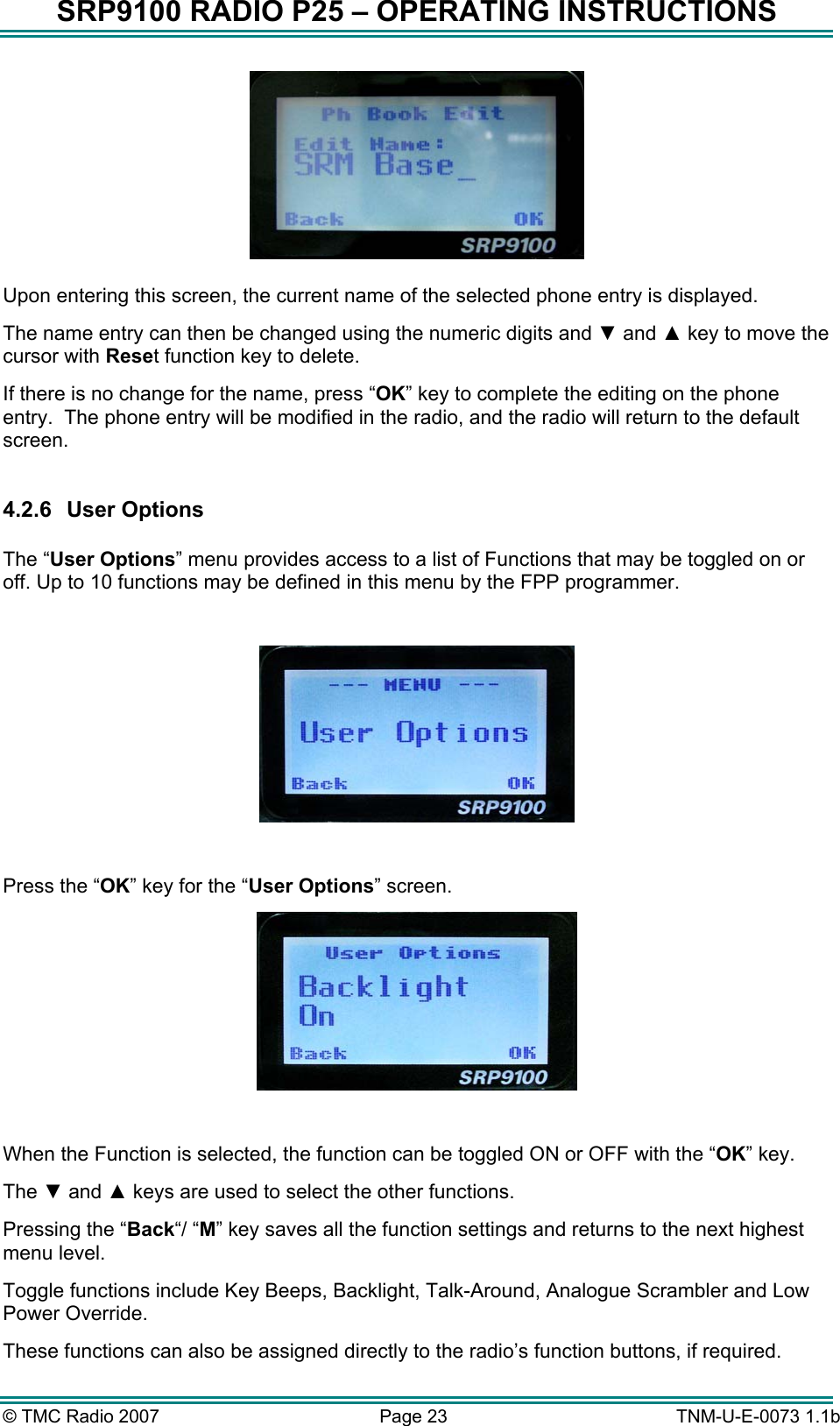 SRP9100 RADIO P25 &ndash; OPERATING INSTRUCTIONS   Upon entering this screen, the current name of the selected phone entry is displayed.   The name entry can then be changed using the numeric digits and ▼ and ▲ key to move the cursor with Reset function key to delete.   If there is no change for the name, press &ldquo;OK&rdquo; key to complete the editing on the phone entry.  The phone entry will be modified in the radio, and the radio will return to the default screen.  4.2.6 User Options  The &ldquo;User Options&rdquo; menu provides access to a list of Functions that may be toggled on or off. Up to 10 functions may be defined in this menu by the FPP programmer.    Press the &ldquo;OK&rdquo; key for the &ldquo;User Options&rdquo; screen.   When the Function is selected, the function can be toggled ON or OFF with the &ldquo;OK&rdquo; key.   The ▼ and ▲ keys are used to select the other functions. Pressing the &ldquo;Back&ldquo;/ &ldquo;M&rdquo; key saves all the function settings and returns to the next highest menu level. Toggle functions include Key Beeps, Backlight, Talk-Around, Analogue Scrambler and Low Power Override.   These functions can also be assigned directly to the radio&rsquo;s function buttons, if required. &copy; TMC Radio 2007  Page 23   TNM-U-E-0073 1.1b 