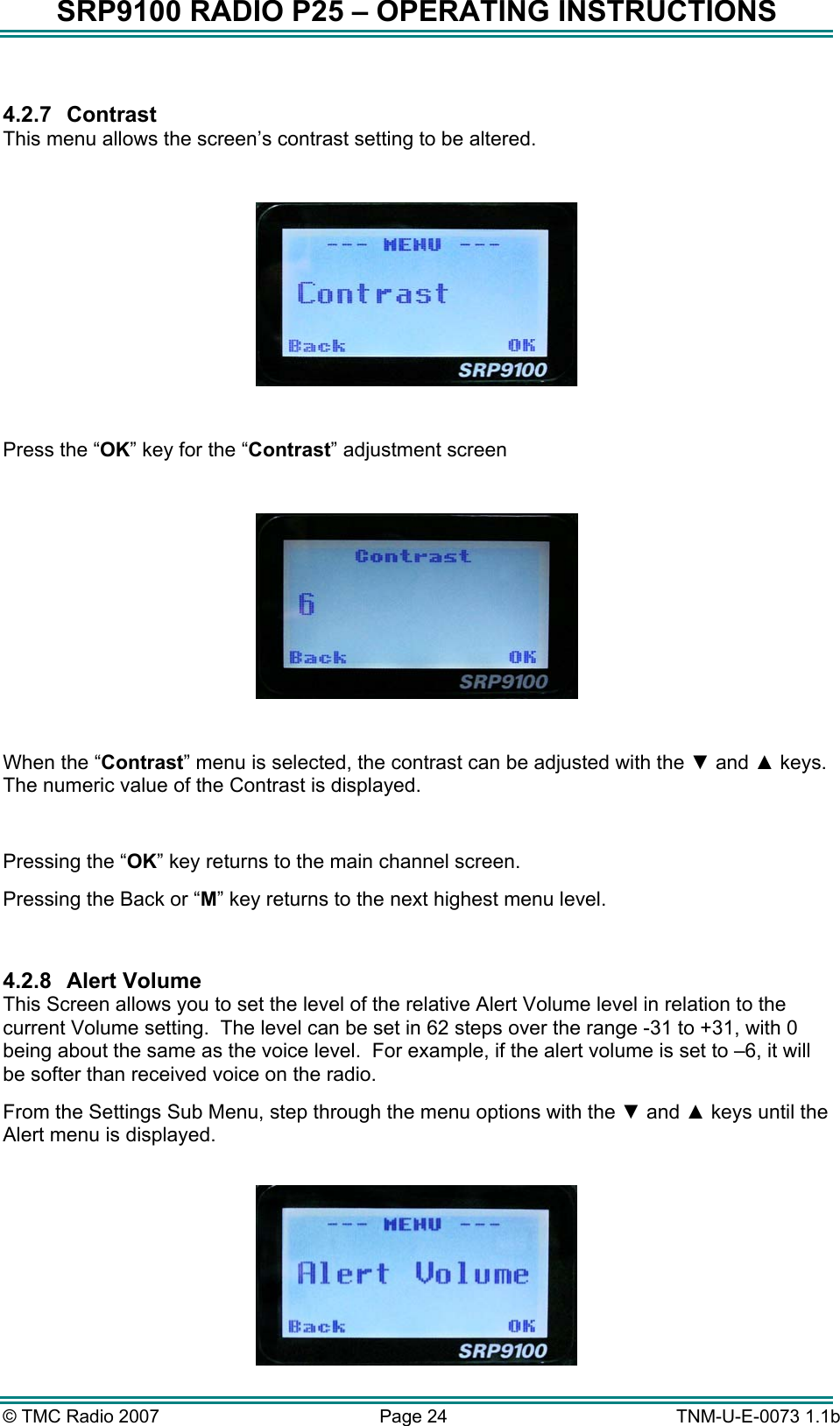 SRP9100 RADIO P25 &ndash; OPERATING INSTRUCTIONS  4.2.7 Contrast This menu allows the screen&rsquo;s contrast setting to be altered.    Press the &ldquo;OK&rdquo; key for the &ldquo;Contrast&rdquo; adjustment screen    When the &ldquo;Contrast&rdquo; menu is selected, the contrast can be adjusted with the ▼ and ▲ keys.  The numeric value of the Contrast is displayed.   Pressing the &ldquo;OK&rdquo; key returns to the main channel screen.   Pressing the Back or &ldquo;M&rdquo; key returns to the next highest menu level.  4.2.8 Alert Volume This Screen allows you to set the level of the relative Alert Volume level in relation to the current Volume setting.  The level can be set in 62 steps over the range -31 to +31, with 0 being about the same as the voice level.  For example, if the alert volume is set to &ndash;6, it will be softer than received voice on the radio.   From the Settings Sub Menu, step through the menu options with the ▼ and ▲ keys until the Alert menu is displayed.   &copy; TMC Radio 2007  Page 24   TNM-U-E-0073 1.1b 
