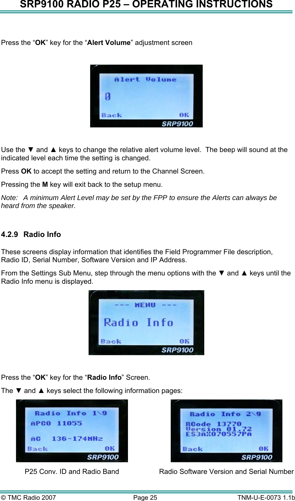 SRP9100 RADIO P25 &ndash; OPERATING INSTRUCTIONS  Press the &ldquo;OK&rdquo; key for the &ldquo;Alert Volume&rdquo; adjustment screen    Use the ▼ and ▲ keys to change the relative alert volume level.  The beep will sound at the indicated level each time the setting is changed. Press OK to accept the setting and return to the Channel Screen. Pressing the M key will exit back to the setup menu. Note:  A minimum Alert Level may be set by the FPP to ensure the Alerts can always be heard from the speaker.  4.2.9 Radio Info  These screens display information that identifies the Field Programmer File description, Radio ID, Serial Number, Software Version and IP Address. From the Settings Sub Menu, step through the menu options with the ▼ and ▲ keys until the Radio Info menu is displayed.   Press the &ldquo;OK&rdquo; key for the &ldquo;Radio Info&rdquo; Screen. The ▼ and ▲ keys select the following information pages:  P25 Conv. ID and Radio Band  Radio Software Version and Serial Number &copy; TMC Radio 2007  Page 25   TNM-U-E-0073 1.1b 
