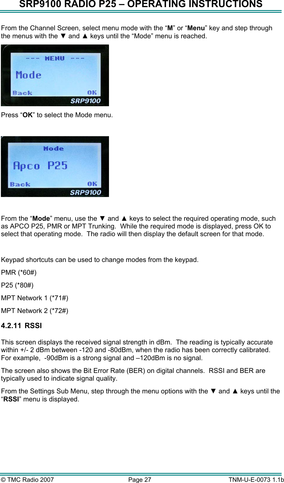 SRP9100 RADIO P25 &ndash; OPERATING INSTRUCTIONS From the Channel Screen, select menu mode with the &ldquo;M&rdquo; or &ldquo;Menu&rdquo; key and step through the menus with the ▼ and ▲ keys until the &ldquo;Mode&rdquo; menu is reached.  Press &ldquo;OK&rdquo; to select the Mode menu.    From the &ldquo;Mode&rdquo; menu, use the ▼ and ▲ keys to select the required operating mode, such as APCO P25, PMR or MPT Trunking.  While the required mode is displayed, press OK to select that operating mode.  The radio will then display the default screen for that mode.  Keypad shortcuts can be used to change modes from the keypad.   PMR (*60#) P25 (*80#) MPT Network 1 (*71#) MPT Network 2 (*72#) 4.2.11   RSSI  This screen displays the received signal strength in dBm.  The reading is typically accurate within +/- 2 dBm between -120 and -80dBm, when the radio has been correctly calibrated.   For example,  -90dBm is a strong signal and &ndash;120dBm is no signal. The screen also shows the Bit Error Rate (BER) on digital channels.  RSSI and BER are typically used to indicate signal quality. From the Settings Sub Menu, step through the menu options with the ▼ and ▲ keys until the &ldquo;RSSI&rdquo; menu is displayed.  &copy; TMC Radio 2007  Page 27   TNM-U-E-0073 1.1b 