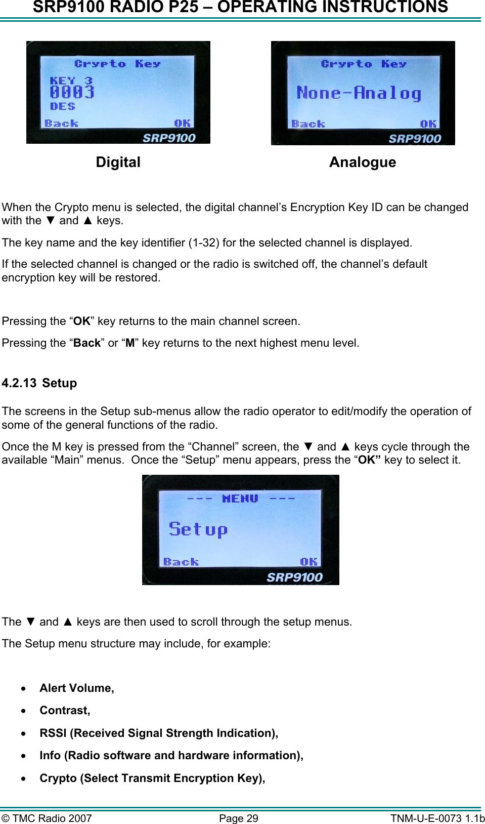 SRP9100 RADIO P25 &ndash; OPERATING INSTRUCTIONS   Digital Analogue  When the Crypto menu is selected, the digital channel&rsquo;s Encryption Key ID can be changed with the ▼ and ▲ keys.   The key name and the key identifier (1-32) for the selected channel is displayed. If the selected channel is changed or the radio is switched off, the channel&rsquo;s default encryption key will be restored.  Pressing the &ldquo;OK&rdquo; key returns to the main channel screen.   Pressing the &ldquo;Back&rdquo; or &ldquo;M&rdquo; key returns to the next highest menu level.  4.2.13   Setup  The screens in the Setup sub-menus allow the radio operator to edit/modify the operation of some of the general functions of the radio.   Once the M key is pressed from the &ldquo;Channel&rdquo; screen, the ▼ and ▲ keys cycle through the available &ldquo;Main&rdquo; menus.  Once the &ldquo;Setup&rdquo; menu appears, press the &ldquo;OK&rdquo; key to select it.   The ▼ and ▲ keys are then used to scroll through the setup menus. The Setup menu structure may include, for example:  &bull;  Alert Volume, &bull;  Contrast, &bull;  RSSI (Received Signal Strength Indication), &bull;  Info (Radio software and hardware information), &bull;  Crypto (Select Transmit Encryption Key), &copy; TMC Radio 2007  Page 29   TNM-U-E-0073 1.1b 