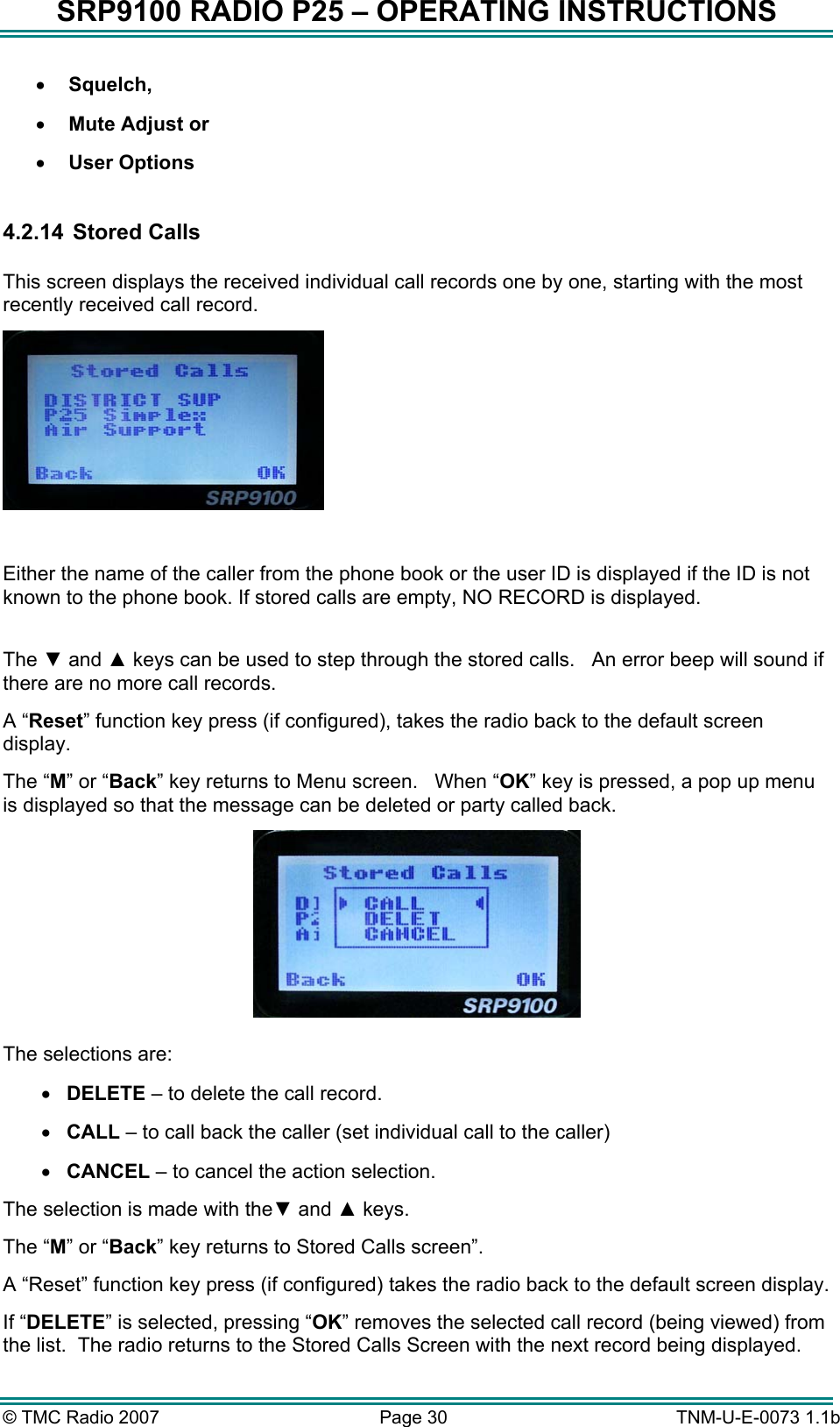 SRP9100 RADIO P25 &ndash; OPERATING INSTRUCTIONS &bull;  Squelch, &bull;  Mute Adjust or &bull;  User Options  4.2.14  Stored Calls  This screen displays the received individual call records one by one, starting with the most recently received call record.   Either the name of the caller from the phone book or the user ID is displayed if the ID is not known to the phone book. If stored calls are empty, NO RECORD is displayed.  The ▼ and ▲ keys can be used to step through the stored calls.   An error beep will sound if there are no more call records.  A &ldquo;Reset&rdquo; function key press (if configured), takes the radio back to the default screen display. The &ldquo;M&rdquo; or &ldquo;Back&rdquo; key returns to Menu screen.   When &ldquo;OK&rdquo; key is pressed, a pop up menu is displayed so that the message can be deleted or party called back.   The selections are: &bull;  DELETE &ndash; to delete the call record. &bull;  CALL &ndash; to call back the caller (set individual call to the caller) &bull;  CANCEL &ndash; to cancel the action selection. The selection is made with the▼ and ▲ keys. The &ldquo;M&rdquo; or &ldquo;Back&rdquo; key returns to Stored Calls screen&rdquo;. A &ldquo;Reset&rdquo; function key press (if configured) takes the radio back to the default screen display. If &ldquo;DELETE&rdquo; is selected, pressing &ldquo;OK&rdquo; removes the selected call record (being viewed) from the list.  The radio returns to the Stored Calls Screen with the next record being displayed. &copy; TMC Radio 2007  Page 30   TNM-U-E-0073 1.1b 