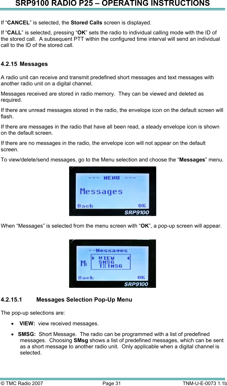 SRP9100 RADIO P25 &ndash; OPERATING INSTRUCTIONS If &ldquo;CANCEL&rdquo; is selected, the Stored Calls screen is displayed. If &ldquo;CALL&rdquo; is selected, pressing &ldquo;OK&rdquo; sets the radio to individual calling mode with the ID of the stored call.  A subsequent PTT within the configured time interval will send an individual call to the ID of the stored call.  4.2.15   Messages  A radio unit can receive and transmit predefined short messages and text messages with another radio unit on a digital channel. Messages received are stored in radio memory.  They can be viewed and deleted as required.   If there are unread messages stored in the radio, the envelope icon on the default screen will flash. If there are messages in the radio that have all been read, a steady envelope icon is shown on the default screen. If there are no messages in the radio, the envelope icon will not appear on the default screen. To view/delete/send messages, go to the Menu selection and choose the &ldquo;Messages&rdquo; menu.   When &ldquo;Messages&rdquo; is selected from the menu screen with &ldquo;OK&rdquo;, a pop-up screen will appear.     4.2.15.1 Messages Selection Pop-Up Menu  The pop-up selections are: &bull;   VIEW:  view received messages. &bull;  SMSG:  Short Message.  The radio can be programmed with a list of predefined messages.  Choosing SMsg shows a list of predefined messages, which can be sent as a short message to another radio unit.  Only applicable when a digital channel is selected. &copy; TMC Radio 2007  Page 31   TNM-U-E-0073 1.1b 
