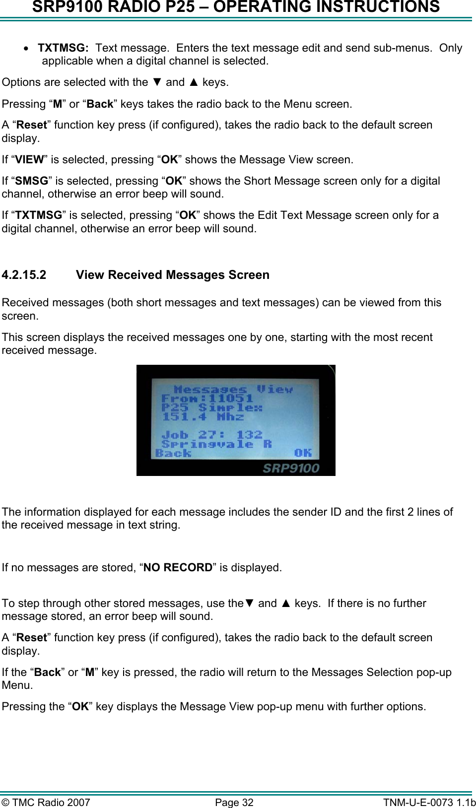 SRP9100 RADIO P25 &ndash; OPERATING INSTRUCTIONS &bull;  TXTMSG:  Text message.  Enters the text message edit and send sub-menus.  Only applicable when a digital channel is selected. Options are selected with the ▼ and ▲ keys. Pressing &ldquo;M&rdquo; or &ldquo;Back&rdquo; keys takes the radio back to the Menu screen. A &ldquo;Reset&rdquo; function key press (if configured), takes the radio back to the default screen display. If &ldquo;VIEW&rdquo; is selected, pressing &ldquo;OK&rdquo; shows the Message View screen. If &ldquo;SMSG&rdquo; is selected, pressing &ldquo;OK&rdquo; shows the Short Message screen only for a digital channel, otherwise an error beep will sound. If &ldquo;TXTMSG&rdquo; is selected, pressing &ldquo;OK&rdquo; shows the Edit Text Message screen only for a digital channel, otherwise an error beep will sound.  4.2.15.2 View Received Messages Screen  Received messages (both short messages and text messages) can be viewed from this screen.  This screen displays the received messages one by one, starting with the most recent received message.    The information displayed for each message includes the sender ID and the first 2 lines of the received message in text string.  If no messages are stored, &ldquo;NO RECORD&rdquo; is displayed.  To step through other stored messages, use the▼ and ▲ keys.  If there is no further message stored, an error beep will sound. A &ldquo;Reset&rdquo; function key press (if configured), takes the radio back to the default screen display. If the &ldquo;Back&rdquo; or &ldquo;M&rdquo; key is pressed, the radio will return to the Messages Selection pop-up Menu. Pressing the &ldquo;OK&rdquo; key displays the Message View pop-up menu with further options.  &copy; TMC Radio 2007  Page 32   TNM-U-E-0073 1.1b 