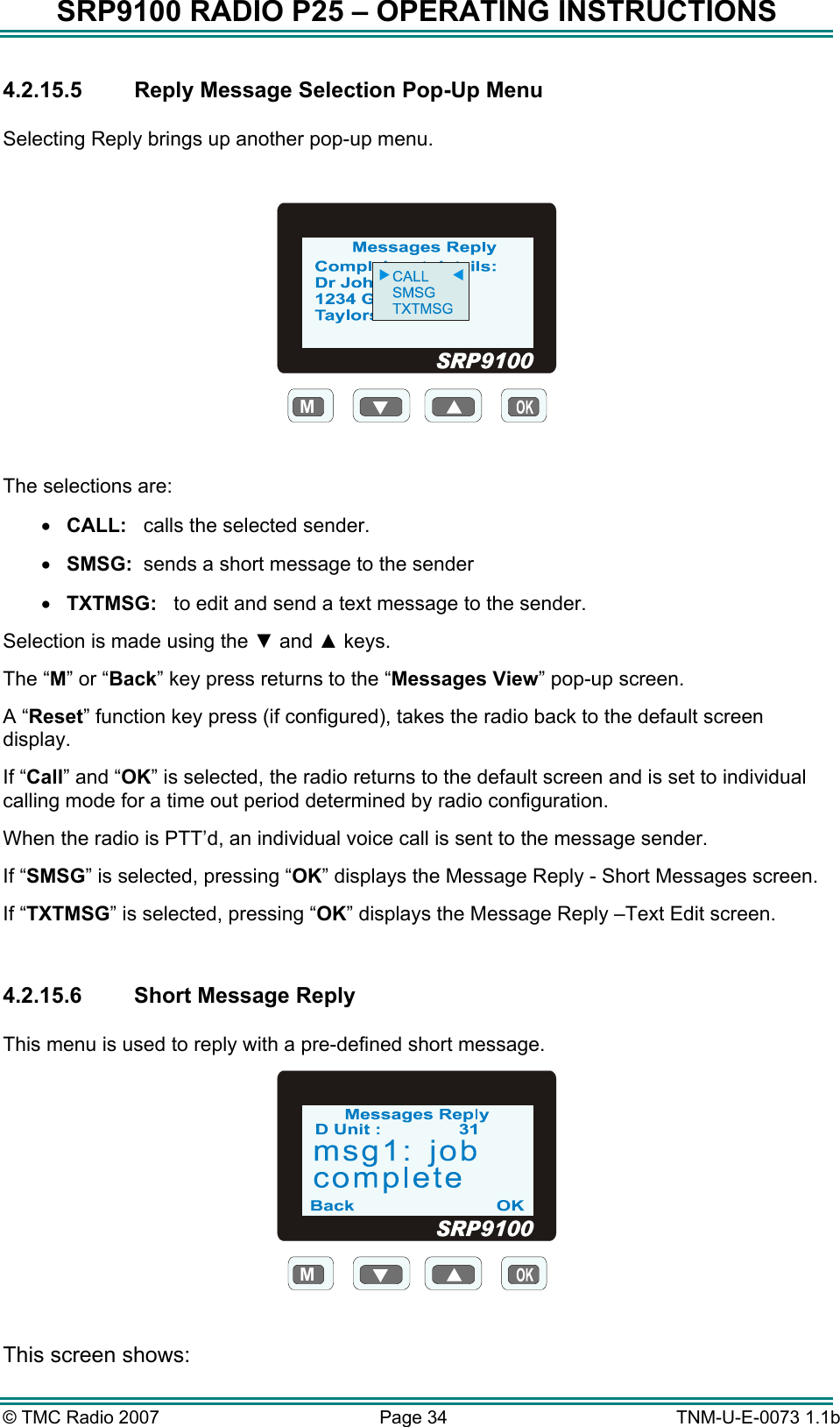 SRP9100 RADIO P25 &ndash; OPERATING INSTRUCTIONS 4.2.15.5 Reply Message Selection Pop-Up Menu  Selecting Reply brings up another pop-up menu.  M  The selections are: &bull;  CALL:   calls the selected sender. &bull;  SMSG:  sends a short message to the sender &bull;  TXTMSG:   to edit and send a text message to the sender. Selection is made using the ▼ and ▲ keys. The &ldquo;M&rdquo; or &ldquo;Back&rdquo; key press returns to the &ldquo;Messages View&rdquo; pop-up screen. A &ldquo;Reset&rdquo; function key press (if configured), takes the radio back to the default screen display. If &ldquo;Call&rdquo; and &ldquo;OK&rdquo; is selected, the radio returns to the default screen and is set to individual calling mode for a time out period determined by radio configuration. When the radio is PTT&rsquo;d, an individual voice call is sent to the message sender. If &ldquo;SMSG&rdquo; is selected, pressing &ldquo;OK&rdquo; displays the Message Reply - Short Messages screen. If &ldquo;TXTMSG&rdquo; is selected, pressing &ldquo;OK&rdquo; displays the Message Reply &ndash;Text Edit screen.  4.2.15.6  Short Message Reply  This menu is used to reply with a pre-defined short message. M  This screen shows: &copy; TMC Radio 2007  Page 34   TNM-U-E-0073 1.1b 