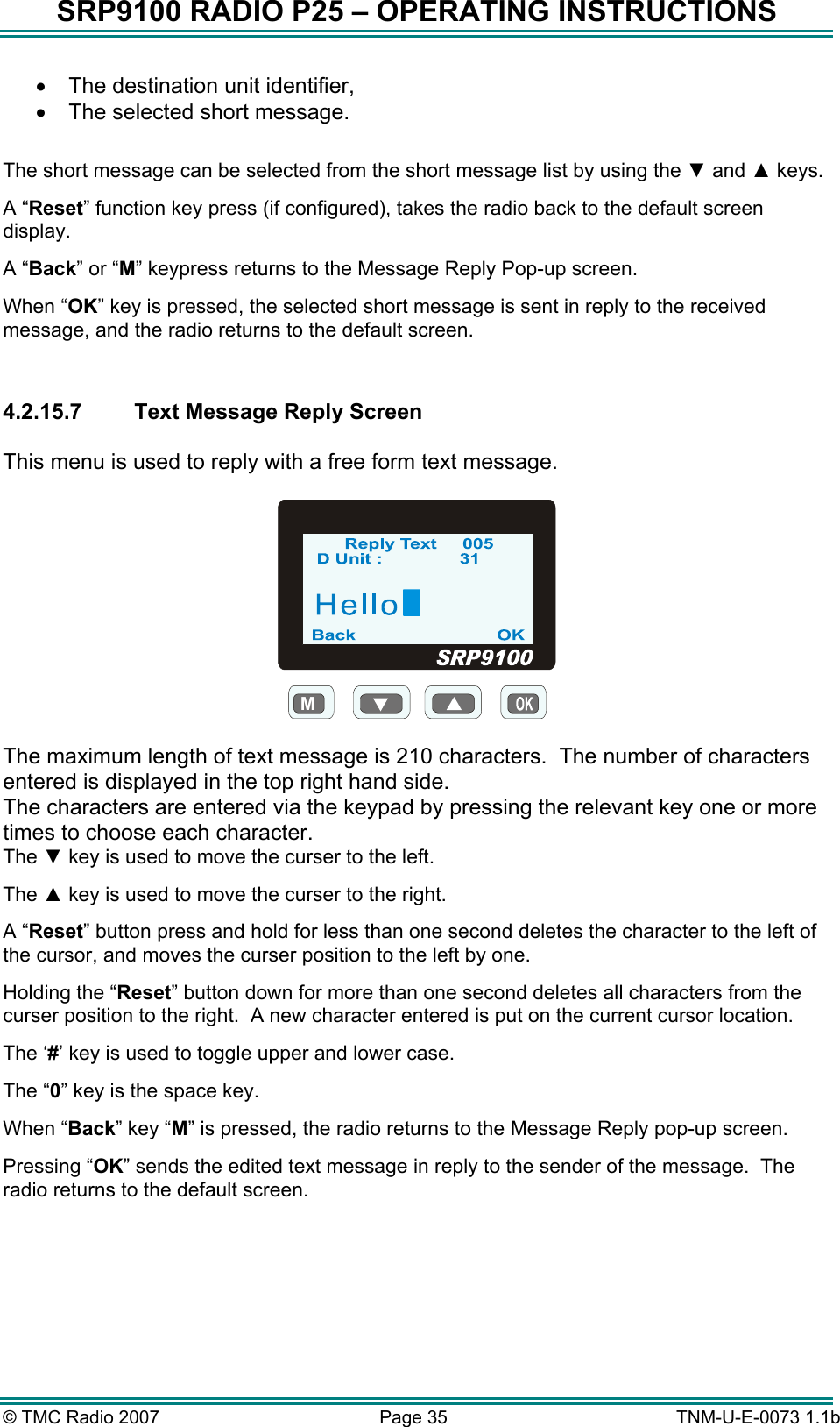 SRP9100 RADIO P25 &ndash; OPERATING INSTRUCTIONS &bull;  The destination unit identifier, &bull;  The selected short message.  The short message can be selected from the short message list by using the ▼ and ▲ keys. A &ldquo;Reset&rdquo; function key press (if configured), takes the radio back to the default screen display. A &ldquo;Back&rdquo; or &ldquo;M&rdquo; keypress returns to the Message Reply Pop-up screen. When &ldquo;OK&rdquo; key is pressed, the selected short message is sent in reply to the received message, and the radio returns to the default screen.  4.2.15.7  Text Message Reply Screen  This menu is used to reply with a free form text message.  M  The maximum length of text message is 210 characters.  The number of characters entered is displayed in the top right hand side. The characters are entered via the keypad by pressing the relevant key one or more times to choose each character. The ▼ key is used to move the curser to the left. The ▲ key is used to move the curser to the right. A &ldquo;Reset&rdquo; button press and hold for less than one second deletes the character to the left of the cursor, and moves the curser position to the left by one.   Holding the &ldquo;Reset&rdquo; button down for more than one second deletes all characters from the curser position to the right.  A new character entered is put on the current cursor location.   The &lsquo;#&rsquo; key is used to toggle upper and lower case. The &ldquo;0&rdquo; key is the space key. When &ldquo;Back&rdquo; key &ldquo;M&rdquo; is pressed, the radio returns to the Message Reply pop-up screen. Pressing &ldquo;OK&rdquo; sends the edited text message in reply to the sender of the message.  The radio returns to the default screen.  &copy; TMC Radio 2007  Page 35   TNM-U-E-0073 1.1b 