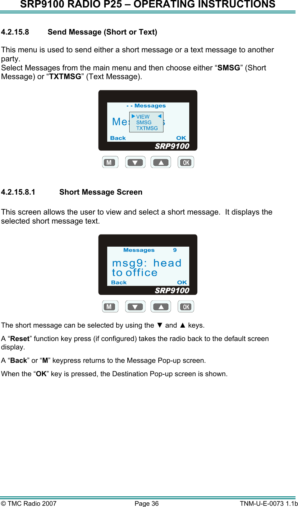 SRP9100 RADIO P25 &ndash; OPERATING INSTRUCTIONS 4.2.15.8  Send Message (Short or Text)  This menu is used to send either a short message or a text message to another party.    Select Messages from the main menu and then choose either &ldquo;SMSG&rdquo; (Short Message) or &ldquo;TXTMSG&rdquo; (Text Message).  MMessages  4.2.15.8.1  Short Message Screen  This screen allows the user to view and select a short message.  It displays the selected short message text.  M  The short message can be selected by using the ▼ and ▲ keys. A &ldquo;Reset&rdquo; function key press (if configured) takes the radio back to the default screen display. A &ldquo;Back&rdquo; or &ldquo;M&rdquo; keypress returns to the Message Pop-up screen.  When the &ldquo;OK&rdquo; key is pressed, the Destination Pop-up screen is shown.  &copy; TMC Radio 2007  Page 36   TNM-U-E-0073 1.1b 