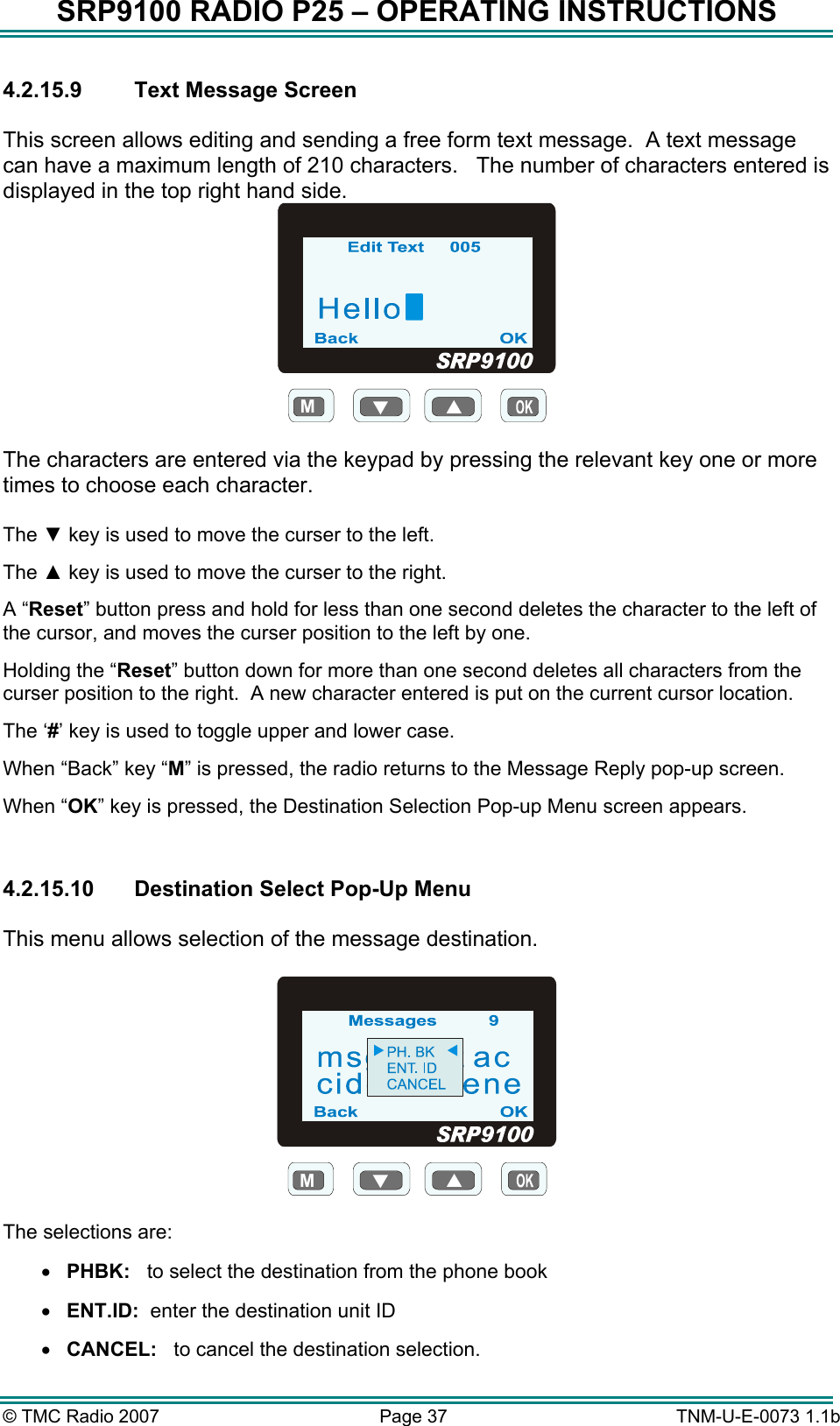 SRP9100 RADIO P25 &ndash; OPERATING INSTRUCTIONS 4.2.15.9  Text Message Screen  This screen allows editing and sending a free form text message.  A text message can have a maximum length of 210 characters.   The number of characters entered is displayed in the top right hand side. M  The characters are entered via the keypad by pressing the relevant key one or more times to choose each character.  The ▼ key is used to move the curser to the left. The ▲ key is used to move the curser to the right. A &ldquo;Reset&rdquo; button press and hold for less than one second deletes the character to the left of the cursor, and moves the curser position to the left by one.   Holding the &ldquo;Reset&rdquo; button down for more than one second deletes all characters from the curser position to the right.  A new character entered is put on the current cursor location.   The &lsquo;#&rsquo; key is used to toggle upper and lower case. When &ldquo;Back&rdquo; key &ldquo;M&rdquo; is pressed, the radio returns to the Message Reply pop-up screen. When &ldquo;OK&rdquo; key is pressed, the Destination Selection Pop-up Menu screen appears.  4.2.15.10  Destination Select Pop-Up Menu  This menu allows selection of the message destination.  M  The selections are: &bull;  PHBK:   to select the destination from the phone book &bull;  ENT.ID:  enter the destination unit ID &bull;  CANCEL:   to cancel the destination selection. &copy; TMC Radio 2007  Page 37   TNM-U-E-0073 1.1b 