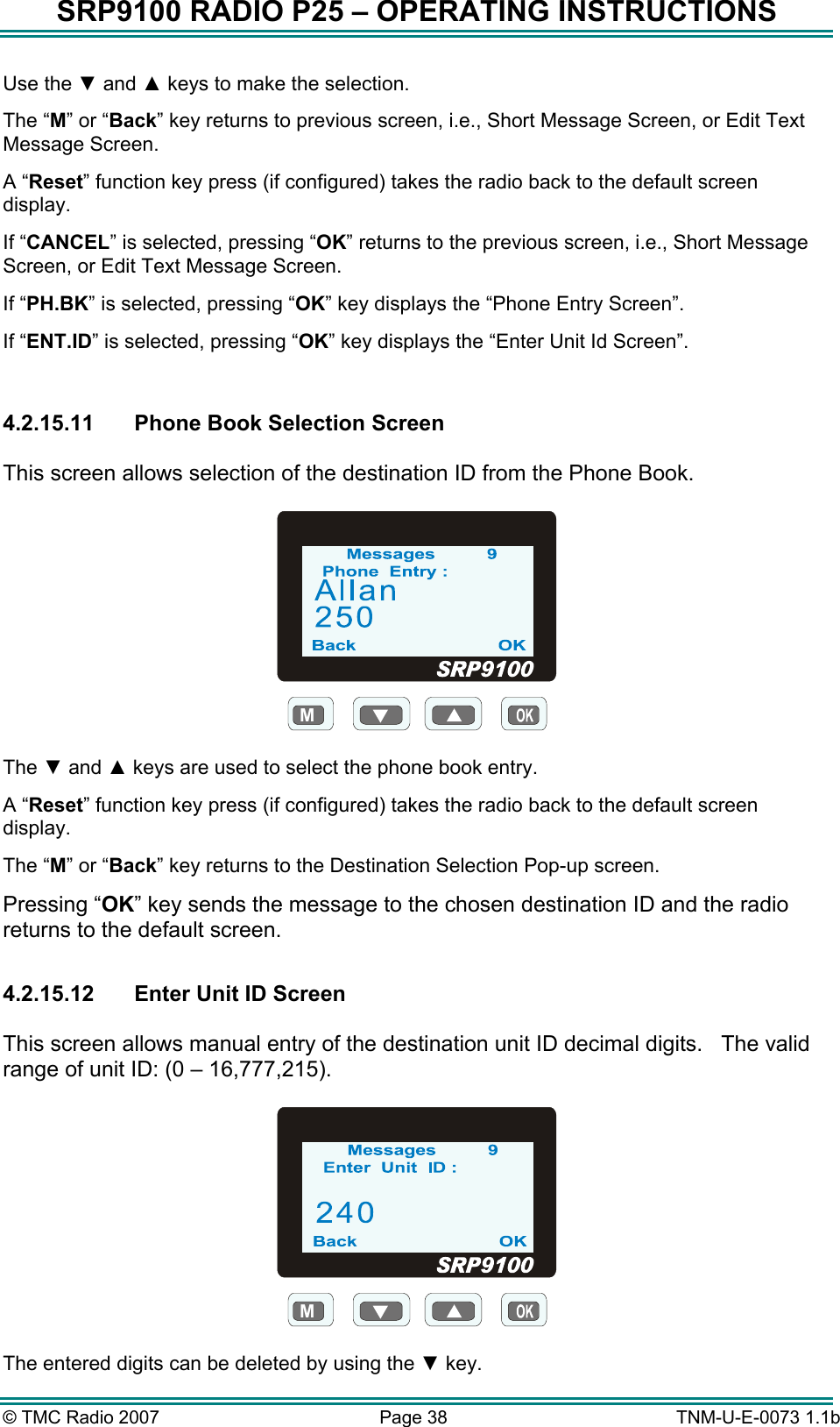 SRP9100 RADIO P25 &ndash; OPERATING INSTRUCTIONS Use the ▼ and ▲ keys to make the selection. The &ldquo;M&rdquo; or &ldquo;Back&rdquo; key returns to previous screen, i.e., Short Message Screen, or Edit Text Message Screen. A &ldquo;Reset&rdquo; function key press (if configured) takes the radio back to the default screen display. If &ldquo;CANCEL&rdquo; is selected, pressing &ldquo;OK&rdquo; returns to the previous screen, i.e., Short Message Screen, or Edit Text Message Screen. If &ldquo;PH.BK&rdquo; is selected, pressing &ldquo;OK&rdquo; key displays the &ldquo;Phone Entry Screen&rdquo;. If &ldquo;ENT.ID&rdquo; is selected, pressing &ldquo;OK&rdquo; key displays the &ldquo;Enter Unit Id Screen&rdquo;.  4.2.15.11 Phone Book Selection Screen  This screen allows selection of the destination ID from the Phone Book.  M  The ▼ and ▲ keys are used to select the phone book entry.  A &ldquo;Reset&rdquo; function key press (if configured) takes the radio back to the default screen display. The &ldquo;M&rdquo; or &ldquo;Back&rdquo; key returns to the Destination Selection Pop-up screen. Pressing &ldquo;OK&rdquo; key sends the message to the chosen destination ID and the radio returns to the default screen.  4.2.15.12  Enter Unit ID Screen  This screen allows manual entry of the destination unit ID decimal digits.   The valid range of unit ID: (0 &ndash; 16,777,215).  M  The entered digits can be deleted by using the ▼ key. &copy; TMC Radio 2007  Page 38   TNM-U-E-0073 1.1b 