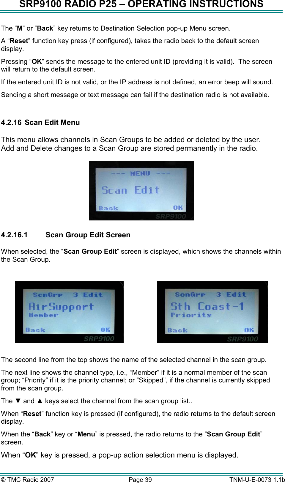 SRP9100 RADIO P25 &ndash; OPERATING INSTRUCTIONS The &ldquo;M&rdquo; or &ldquo;Back&rdquo; key returns to Destination Selection pop-up Menu screen. A &ldquo;Reset&rdquo; function key press (if configured), takes the radio back to the default screen display. Pressing &ldquo;OK&rdquo; sends the message to the entered unit ID (providing it is valid).  The screen will return to the default screen.  If the entered unit ID is not valid, or the IP address is not defined, an error beep will sound.   Sending a short message or text message can fail if the destination radio is not available.  4.2.16  Scan Edit Menu  This menu allows channels in Scan Groups to be added or deleted by the user.   Add and Delete changes to a Scan Group are stored permanently in the radio.      4.2.16.1  Scan Group Edit Screen  When selected, the &ldquo;Scan Group Edit&rdquo; screen is displayed, which shows the channels within the Scan Group.       The second line from the top shows the name of the selected channel in the scan group.   The next line shows the channel type, i.e., &ldquo;Member&rdquo; if it is a normal member of the scan group; &ldquo;Priority&rdquo; if it is the priority channel; or &ldquo;Skipped&rdquo;, if the channel is currently skipped from the scan group.  The ▼ and ▲ keys select the channel from the scan group list.. When &ldquo;Reset&rdquo; function key is pressed (if configured), the radio returns to the default screen display. When the &ldquo;Back&rdquo; key or &ldquo;Menu&rdquo; is pressed, the radio returns to the &ldquo;Scan Group Edit&rdquo; screen. When &ldquo;OK&rdquo; key is pressed, a pop-up action selection menu is displayed. &copy; TMC Radio 2007  Page 39   TNM-U-E-0073 1.1b 