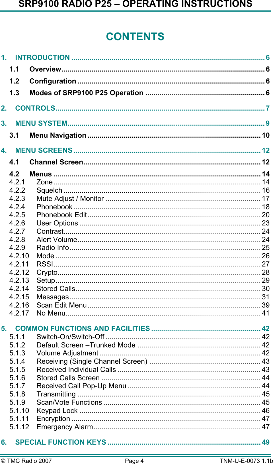 SRP9100 RADIO P25 &ndash; OPERATING INSTRUCTIONS CONTENTS 1. INTRODUCTION ................................................................................................. 6 1.1 Overview...................................................................................................... 6 1.2 Configuration .............................................................................................. 6 1.3 Modes of SRP9100 P25 Operation ............................................................ 6 2. CONTROLS......................................................................................................... 7 3. MENU SYSTEM................................................................................................... 9 3.1 Menu Navigation ....................................................................................... 10 4. MENU SCREENS .............................................................................................. 12 4.1 Channel Screen......................................................................................... 12 4.2 Menus ........................................................................................................ 14 4.2.1 Zone........................................................................................................ 14 4.2.2 Squelch ................................................................................................... 16 4.2.3 Mute Adjust / Monitor .............................................................................. 17 4.2.4 Phonebook .............................................................................................. 18 4.2.5 Phonebook Edit....................................................................................... 20 4.2.6 User Options ........................................................................................... 23 4.2.7 Contrast................................................................................................... 24 4.2.8 Alert Volume............................................................................................ 24 4.2.9 Radio Info................................................................................................ 25 4.2.10 Mode ....................................................................................................... 26 4.2.11 RSSI........................................................................................................ 27 4.2.12 Crypto...................................................................................................... 28 4.2.13 Setup....................................................................................................... 29 4.2.14 Stored Calls............................................................................................. 30 4.2.15 Messages................................................................................................ 31 4.2.16 Scan Edit Menu....................................................................................... 39 4.2.17 No Menu.................................................................................................. 41 5. COMMON FUNCTIONS AND FACILITIES ....................................................... 42 5.1.1 Switch-On/Switch-Off .............................................................................. 42 5.1.2 Default Screen &ndash;Trunked Mode .............................................................. 42 5.1.3 Volume Adjustment ................................................................................. 42 5.1.4 Receiving (Single Channel Screen) ........................................................ 43 5.1.5 Received Individual Calls ........................................................................ 43 5.1.6 Stored Calls Screen ................................................................................ 44 5.1.7 Received Call Pop-Up Menu ................................................................... 44 5.1.8 Transmitting ............................................................................................ 45 5.1.9 Scan/Vote Functions ............................................................................... 45 5.1.10 Keypad Lock ........................................................................................... 46 5.1.11 Encryption ............................................................................................... 47 5.1.12 Emergency Alarm.................................................................................... 47 6. SPECIAL FUNCTION KEYS ............................................................................. 49 &copy; TMC Radio 2007  Page 4   TNM-U-E-0073 1.1b 