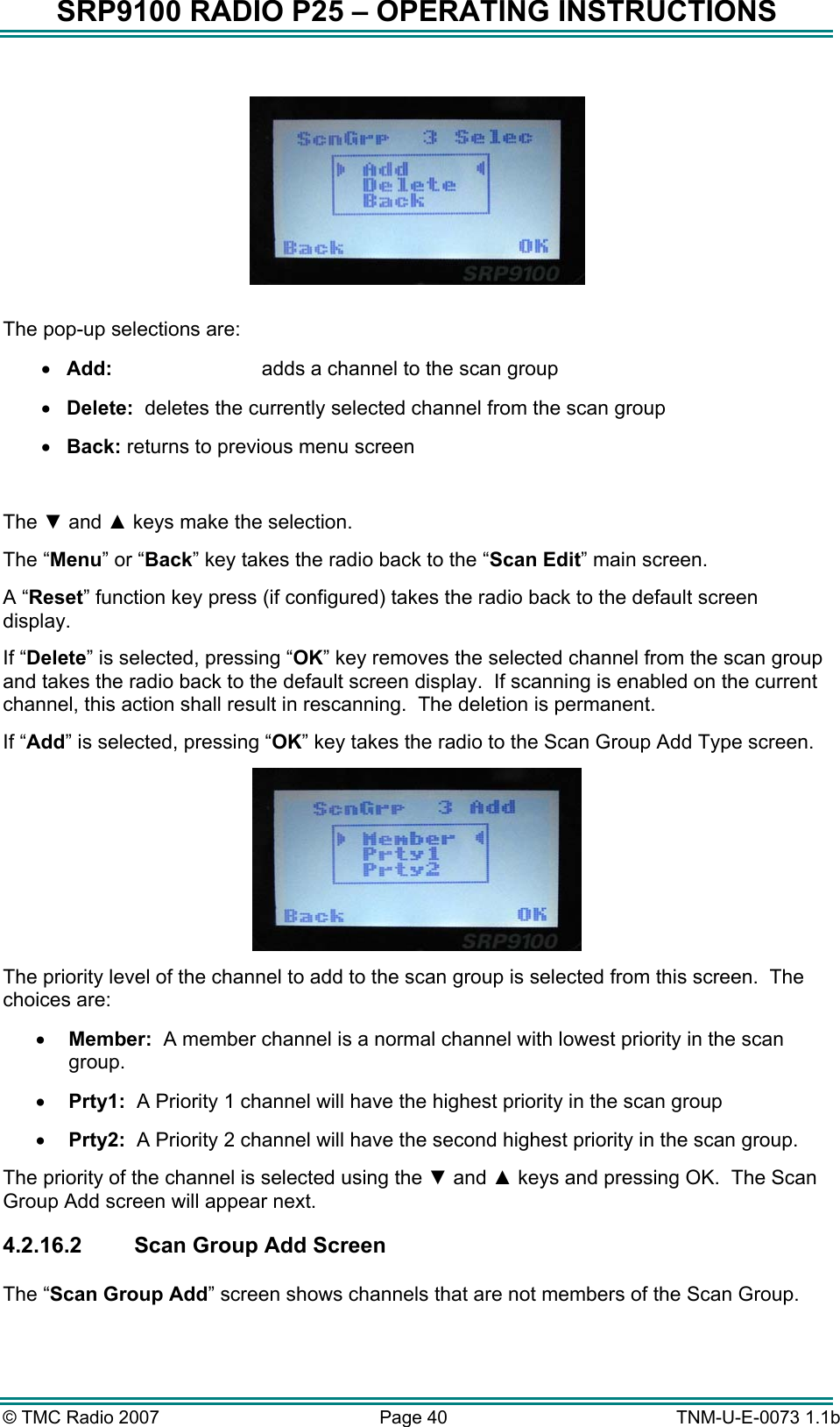 SRP9100 RADIO P25 &ndash; OPERATING INSTRUCTIONS    The pop-up selections are: &bull;  Add:    adds a channel to the scan group  &bull;  Delete:  deletes the currently selected channel from the scan group &bull;  Back: returns to previous menu screen  The ▼ and ▲ keys make the selection. The &ldquo;Menu&rdquo; or &ldquo;Back&rdquo; key takes the radio back to the &ldquo;Scan Edit&rdquo; main screen. A &ldquo;Reset&rdquo; function key press (if configured) takes the radio back to the default screen display. If &ldquo;Delete&rdquo; is selected, pressing &ldquo;OK&rdquo; key removes the selected channel from the scan group and takes the radio back to the default screen display.  If scanning is enabled on the current channel, this action shall result in rescanning.  The deletion is permanent. If &ldquo;Add&rdquo; is selected, pressing &ldquo;OK&rdquo; key takes the radio to the Scan Group Add Type screen.  The priority level of the channel to add to the scan group is selected from this screen.  The choices are: &bull;  Member:  A member channel is a normal channel with lowest priority in the scan group. &bull;  Prty1:  A Priority 1 channel will have the highest priority in the scan group &bull;  Prty2:  A Priority 2 channel will have the second highest priority in the scan group. The priority of the channel is selected using the ▼ and ▲ keys and pressing OK.  The Scan Group Add screen will appear next. 4.2.16.2  Scan Group Add Screen  The &ldquo;Scan Group Add&rdquo; screen shows channels that are not members of the Scan Group.    &copy; TMC Radio 2007  Page 40   TNM-U-E-0073 1.1b 