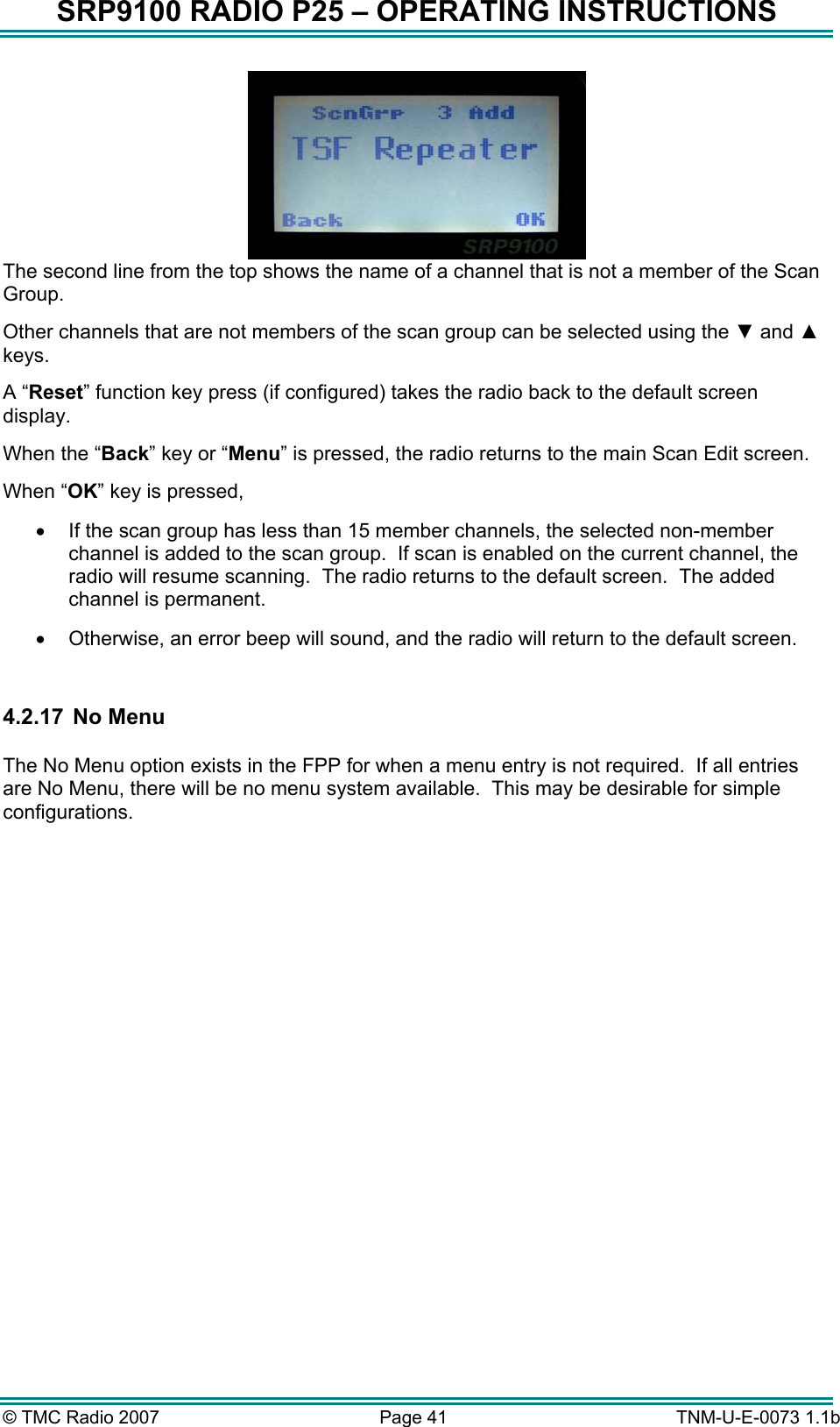 SRP9100 RADIO P25 &ndash; OPERATING INSTRUCTIONS  The second line from the top shows the name of a channel that is not a member of the Scan Group.   Other channels that are not members of the scan group can be selected using the ▼ and ▲ keys. A &ldquo;Reset&rdquo; function key press (if configured) takes the radio back to the default screen display. When the &ldquo;Back&rdquo; key or &ldquo;Menu&rdquo; is pressed, the radio returns to the main Scan Edit screen. When &ldquo;OK&rdquo; key is pressed,  &bull;  If the scan group has less than 15 member channels, the selected non-member channel is added to the scan group.  If scan is enabled on the current channel, the radio will resume scanning.  The radio returns to the default screen.  The added channel is permanent. &bull;  Otherwise, an error beep will sound, and the radio will return to the default screen.  4.2.17  No Menu  The No Menu option exists in the FPP for when a menu entry is not required.  If all entries are No Menu, there will be no menu system available.  This may be desirable for simple configurations.  &copy; TMC Radio 2007  Page 41   TNM-U-E-0073 1.1b 
