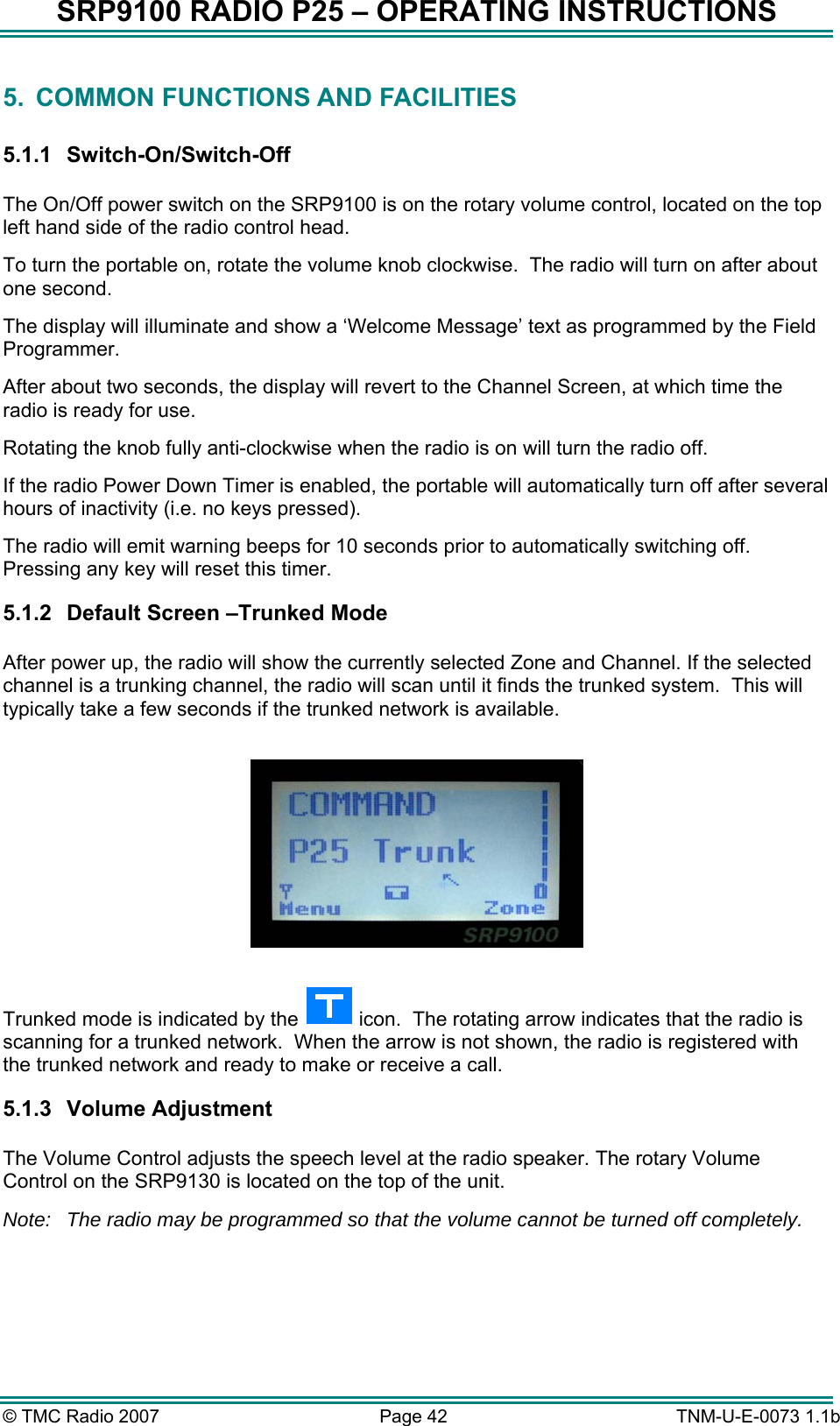 SRP9100 RADIO P25 &ndash; OPERATING INSTRUCTIONS 5.  COMMON FUNCTIONS AND FACILITIES  5.1.1 Switch-On/Switch-Off  The On/Off power switch on the SRP9100 is on the rotary volume control, located on the top left hand side of the radio control head. To turn the portable on, rotate the volume knob clockwise.  The radio will turn on after about one second.    The display will illuminate and show a &lsquo;Welcome Message&rsquo; text as programmed by the Field Programmer.  After about two seconds, the display will revert to the Channel Screen, at which time the radio is ready for use. Rotating the knob fully anti-clockwise when the radio is on will turn the radio off. If the radio Power Down Timer is enabled, the portable will automatically turn off after several hours of inactivity (i.e. no keys pressed).   The radio will emit warning beeps for 10 seconds prior to automatically switching off.  Pressing any key will reset this timer.   5.1.2  Default Screen &ndash;Trunked Mode  After power up, the radio will show the currently selected Zone and Channel. If the selected channel is a trunking channel, the radio will scan until it finds the trunked system.  This will typically take a few seconds if the trunked network is available.    Trunked mode is indicated by the   icon.  The rotating arrow indicates that the radio is scanning for a trunked network.  When the arrow is not shown, the radio is registered with the trunked network and ready to make or receive a call. 5.1.3 Volume Adjustment  The Volume Control adjusts the speech level at the radio speaker. The rotary Volume Control on the SRP9130 is located on the top of the unit.  Note:  The radio may be programmed so that the volume cannot be turned off completely. &copy; TMC Radio 2007  Page 42   TNM-U-E-0073 1.1b 