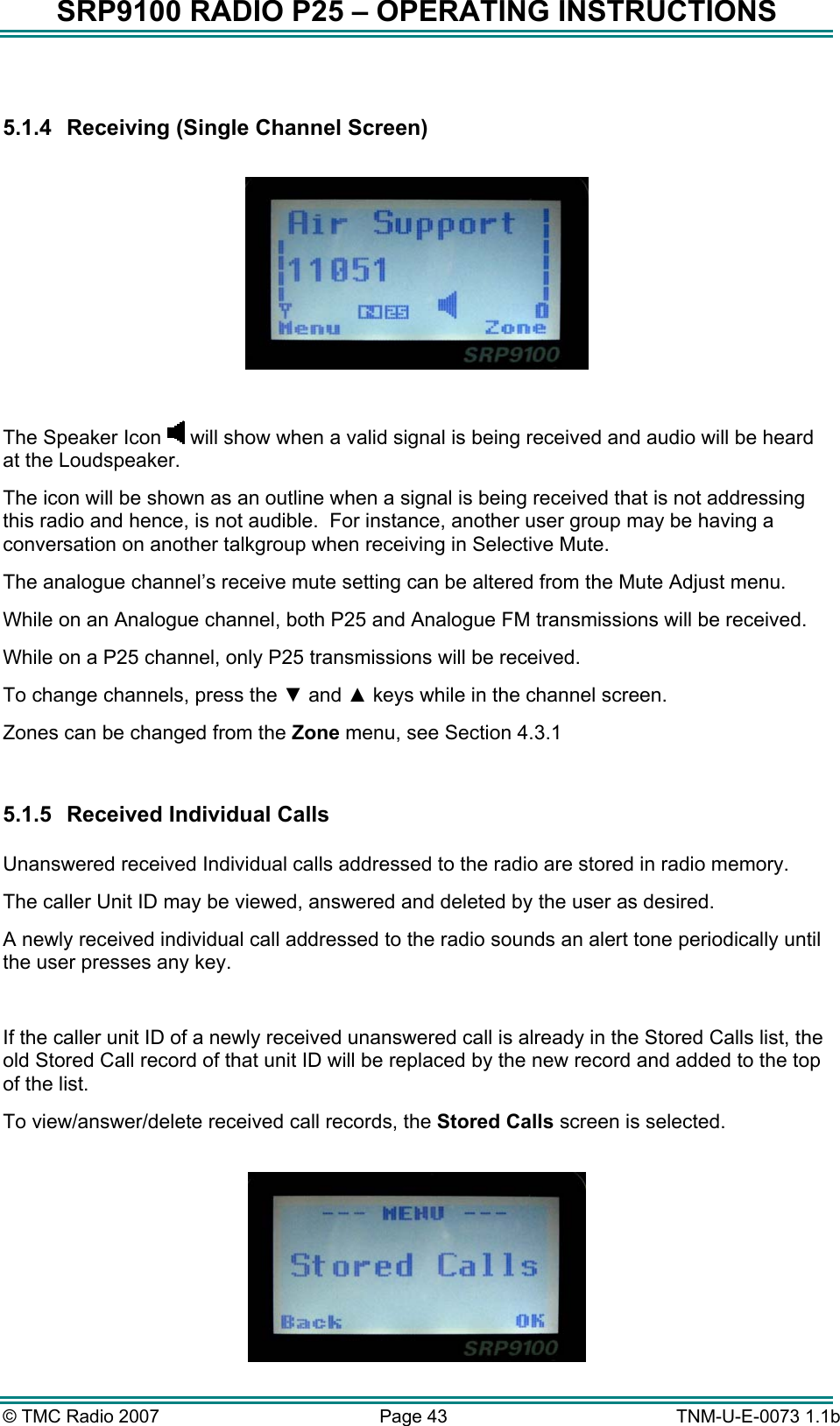 SRP9100 RADIO P25 &ndash; OPERATING INSTRUCTIONS  5.1.4  Receiving (Single Channel Screen)    The Speaker Icon   will show when a valid signal is being received and audio will be heard at the Loudspeaker.   The icon will be shown as an outline when a signal is being received that is not addressing this radio and hence, is not audible.  For instance, another user group may be having a conversation on another talkgroup when receiving in Selective Mute. The analogue channel&rsquo;s receive mute setting can be altered from the Mute Adjust menu. While on an Analogue channel, both P25 and Analogue FM transmissions will be received. While on a P25 channel, only P25 transmissions will be received. To change channels, press the ▼ and ▲ keys while in the channel screen. Zones can be changed from the Zone menu, see Section 4.3.1  5.1.5  Received Individual Calls   Unanswered received Individual calls addressed to the radio are stored in radio memory.   The caller Unit ID may be viewed, answered and deleted by the user as desired.   A newly received individual call addressed to the radio sounds an alert tone periodically until the user presses any key.  If the caller unit ID of a newly received unanswered call is already in the Stored Calls list, the old Stored Call record of that unit ID will be replaced by the new record and added to the top of the list. To view/answer/delete received call records, the Stored Calls screen is selected.   &copy; TMC Radio 2007  Page 43   TNM-U-E-0073 1.1b 