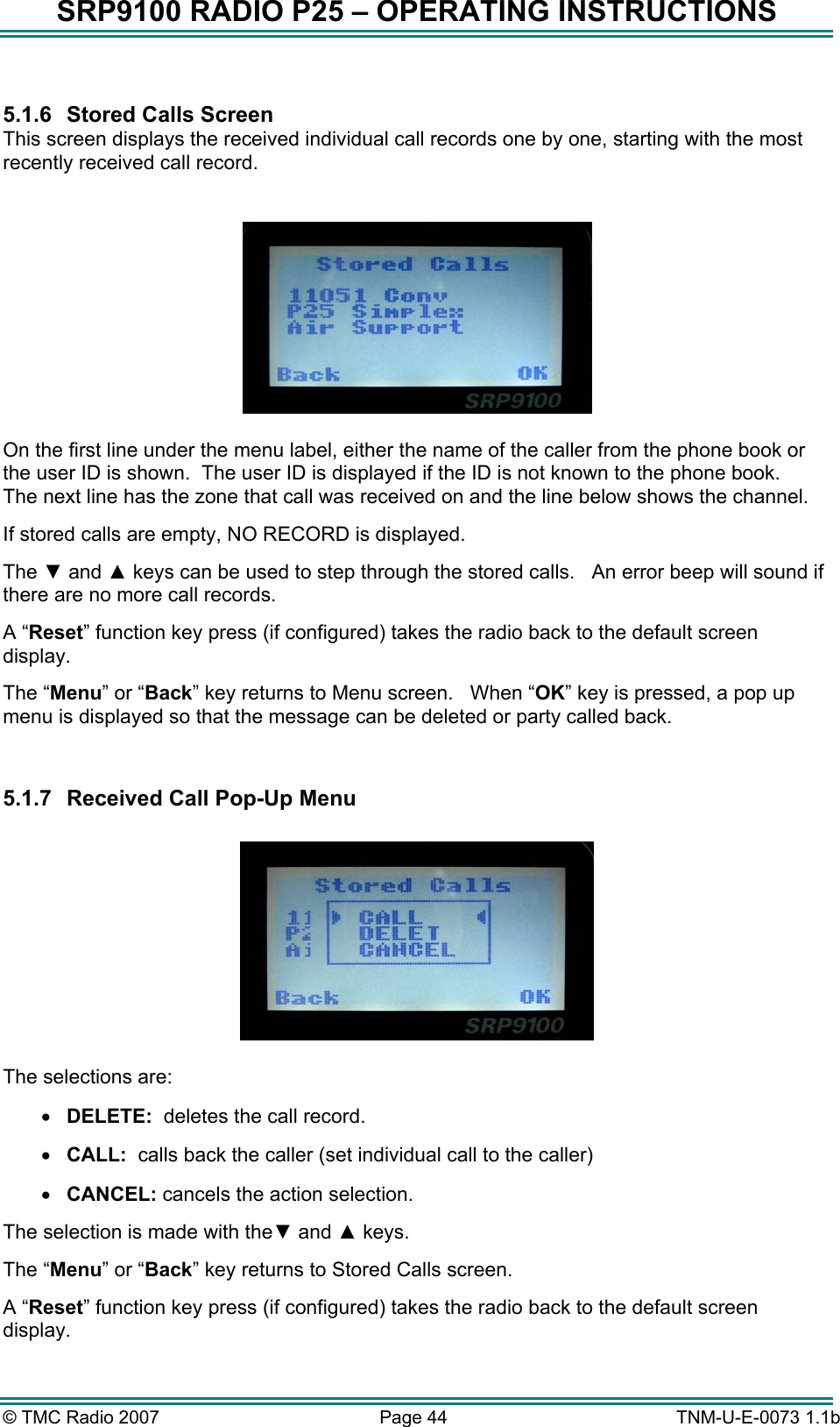 SRP9100 RADIO P25 &ndash; OPERATING INSTRUCTIONS  5.1.6  Stored Calls Screen This screen displays the received individual call records one by one, starting with the most recently received call record.    On the first line under the menu label, either the name of the caller from the phone book or the user ID is shown.  The user ID is displayed if the ID is not known to the phone book.   The next line has the zone that call was received on and the line below shows the channel. If stored calls are empty, NO RECORD is displayed. The ▼ and ▲ keys can be used to step through the stored calls.   An error beep will sound if there are no more call records.  A &ldquo;Reset&rdquo; function key press (if configured) takes the radio back to the default screen display. The &ldquo;Menu&rdquo; or &ldquo;Back&rdquo; key returns to Menu screen.   When &ldquo;OK&rdquo; key is pressed, a pop up menu is displayed so that the message can be deleted or party called back.  5.1.7  Received Call Pop-Up Menu    The selections are: &bull;  DELETE:  deletes the call record. &bull;  CALL:  calls back the caller (set individual call to the caller) &bull;  CANCEL: cancels the action selection. The selection is made with the▼ and ▲ keys. The &ldquo;Menu&rdquo; or &ldquo;Back&rdquo; key returns to Stored Calls screen. A &ldquo;Reset&rdquo; function key press (if configured) takes the radio back to the default screen display. &copy; TMC Radio 2007  Page 44   TNM-U-E-0073 1.1b 