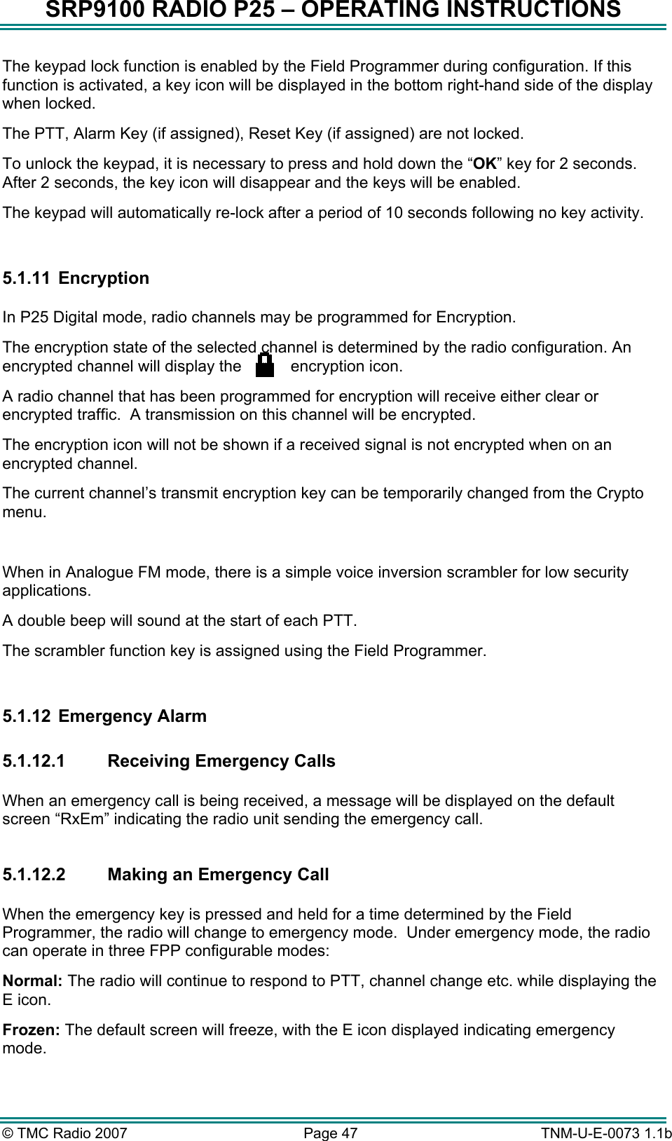 SRP9100 RADIO P25 &ndash; OPERATING INSTRUCTIONS The keypad lock function is enabled by the Field Programmer during configuration. If this function is activated, a key icon will be displayed in the bottom right-hand side of the display when locked. The PTT, Alarm Key (if assigned), Reset Key (if assigned) are not locked. To unlock the keypad, it is necessary to press and hold down the &ldquo;OK&rdquo; key for 2 seconds. After 2 seconds, the key icon will disappear and the keys will be enabled. The keypad will automatically re-lock after a period of 10 seconds following no key activity.  5.1.11   Encryption  In P25 Digital mode, radio channels may be programmed for Encryption. The encryption state of the selected channel is determined by the radio configuration. An encrypted channel will display the        encryption icon.           A radio channel that has been programmed for encryption will receive either clear or encrypted traffic.  A transmission on this channel will be encrypted. The encryption icon will not be shown if a received signal is not encrypted when on an encrypted channel. The current channel&rsquo;s transmit encryption key can be temporarily changed from the Crypto menu.  When in Analogue FM mode, there is a simple voice inversion scrambler for low security applications.   A double beep will sound at the start of each PTT. The scrambler function key is assigned using the Field Programmer.  5.1.12  Emergency Alarm  5.1.12.1 Receiving Emergency Calls  When an emergency call is being received, a message will be displayed on the default screen &ldquo;RxEm&rdquo; indicating the radio unit sending the emergency call.  5.1.12.2  Making an Emergency Call  When the emergency key is pressed and held for a time determined by the Field Programmer, the radio will change to emergency mode.  Under emergency mode, the radio can operate in three FPP configurable modes: Normal: The radio will continue to respond to PTT, channel change etc. while displaying the E icon. Frozen: The default screen will freeze, with the E icon displayed indicating emergency mode. &copy; TMC Radio 2007  Page 47   TNM-U-E-0073 1.1b 