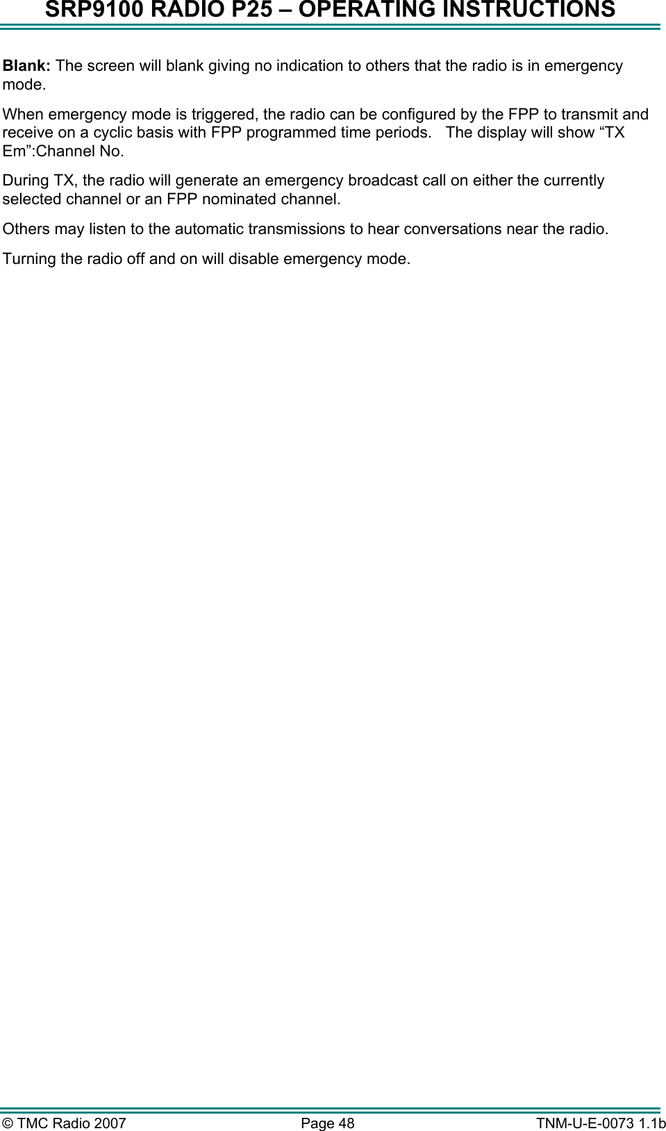 SRP9100 RADIO P25 &ndash; OPERATING INSTRUCTIONS Blank: The screen will blank giving no indication to others that the radio is in emergency mode. When emergency mode is triggered, the radio can be configured by the FPP to transmit and receive on a cyclic basis with FPP programmed time periods.   The display will show &ldquo;TX Em&rdquo;:Channel No. During TX, the radio will generate an emergency broadcast call on either the currently selected channel or an FPP nominated channel.   Others may listen to the automatic transmissions to hear conversations near the radio. Turning the radio off and on will disable emergency mode.  &copy; TMC Radio 2007  Page 48   TNM-U-E-0073 1.1b 
