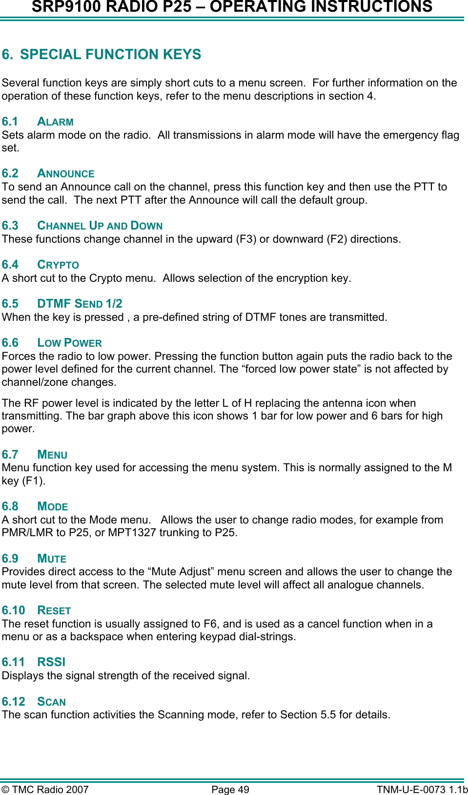 SRP9100 RADIO P25 &ndash; OPERATING INSTRUCTIONS 6.  SPECIAL FUNCTION KEYS  Several function keys are simply short cuts to a menu screen.  For further information on the operation of these function keys, refer to the menu descriptions in section 4. 6.1 ALARM Sets alarm mode on the radio.  All transmissions in alarm mode will have the emergency flag set. 6.2 ANNOUNCE To send an Announce call on the channel, press this function key and then use the PTT to send the call.  The next PTT after the Announce will call the default group. 6.3 CHANNEL UP AND DOWN These functions change channel in the upward (F3) or downward (F2) directions. 6.4 CRYPTO A short cut to the Crypto menu.  Allows selection of the encryption key. 6.5 DTMF SEND 1/2 When the key is pressed , a pre-defined string of DTMF tones are transmitted. 6.6 LOW POWER Forces the radio to low power. Pressing the function button again puts the radio back to the power level defined for the current channel. The &ldquo;forced low power state&rdquo; is not affected by channel/zone changes. The RF power level is indicated by the letter L of H replacing the antenna icon when transmitting. The bar graph above this icon shows 1 bar for low power and 6 bars for high power. 6.7 MENU  Menu function key used for accessing the menu system. This is normally assigned to the M key (F1). 6.8 MODE A short cut to the Mode menu.   Allows the user to change radio modes, for example from PMR/LMR to P25, or MPT1327 trunking to P25. 6.9 MUTE  Provides direct access to the &ldquo;Mute Adjust&rdquo; menu screen and allows the user to change the mute level from that screen. The selected mute level will affect all analogue channels. 6.10 RESET The reset function is usually assigned to F6, and is used as a cancel function when in a menu or as a backspace when entering keypad dial-strings. 6.11 RSSI Displays the signal strength of the received signal. 6.12 SCAN The scan function activities the Scanning mode, refer to Section 5.5 for details. &copy; TMC Radio 2007  Page 49   TNM-U-E-0073 1.1b 
