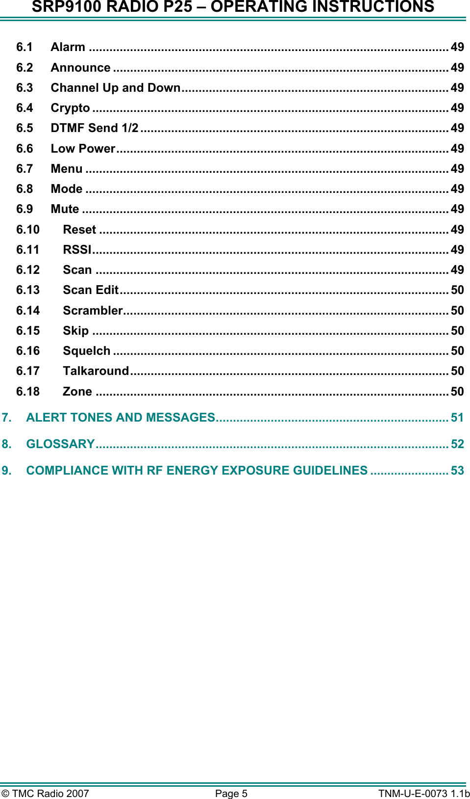SRP9100 RADIO P25 &ndash; OPERATING INSTRUCTIONS 6.1 Alarm ......................................................................................................... 49 6.2 Announce .................................................................................................. 49 6.3 Channel Up and Down.............................................................................. 49 6.4 Crypto ........................................................................................................ 49 6.5 DTMF Send 1/2 .......................................................................................... 49 6.6 Low Power................................................................................................. 49 6.7 Menu .......................................................................................................... 49 6.8 Mode .......................................................................................................... 49 6.9 Mute ........................................................................................................... 49 6.10 Reset ...................................................................................................... 49 6.11 RSSI........................................................................................................ 49 6.12 Scan ....................................................................................................... 49 6.13 Scan Edit................................................................................................ 50 6.14 Scrambler............................................................................................... 50 6.15 Skip ........................................................................................................ 50 6.16 Squelch .................................................................................................. 50 6.17 Talkaround............................................................................................. 50 6.18 Zone ....................................................................................................... 50 7. ALERT TONES AND MESSAGES.................................................................... 51 8. GLOSSARY....................................................................................................... 52 9. COMPLIANCE WITH RF ENERGY EXPOSURE GUIDELINES ....................... 53   &copy; TMC Radio 2007  Page 5   TNM-U-E-0073 1.1b 