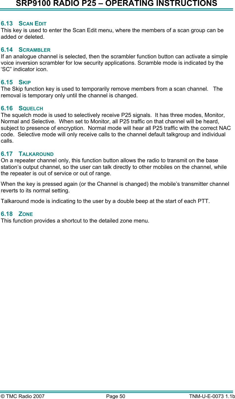 SRP9100 RADIO P25 &ndash; OPERATING INSTRUCTIONS 6.13 SCAN EDIT This key is used to enter the Scan Edit menu, where the members of a scan group can be added or deleted. 6.14 SCRAMBLER If an analogue channel is selected, then the scrambler function button can activate a simple voice inversion scrambler for low security applications. Scramble mode is indicated by the &lsquo;SC&rdquo; indicator icon. 6.15 SKIP The Skip function key is used to temporarily remove members from a scan channel.   The removal is temporary only until the channel is changed. 6.16 SQUELCH The squelch mode is used to selectively receive P25 signals.  It has three modes, Monitor, Normal and Selective.  When set to Monitor, all P25 traffic on that channel will be heard, subject to presence of encryption.  Normal mode will hear all P25 traffic with the correct NAC code.  Selective mode will only receive calls to the channel default talkgroup and individual calls. 6.17 TALKAROUND On a repeater channel only, this function button allows the radio to transmit on the base station&rsquo;s output channel, so the user can talk directly to other mobiles on the channel, while the repeater is out of service or out of range. When the key is pressed again (or the Channel is changed) the mobile&rsquo;s transmitter channel reverts to its normal setting. Talkaround mode is indicating to the user by a double beep at the start of each PTT. 6.18 ZONE This function provides a shortcut to the detailed zone menu.               &copy; TMC Radio 2007  Page 50   TNM-U-E-0073 1.1b 