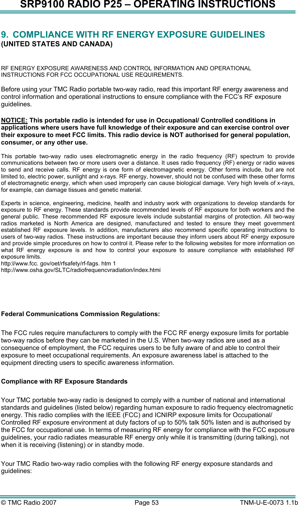 SRP9100 RADIO P25 &ndash; OPERATING INSTRUCTIONS 9.  COMPLIANCE WITH RF ENERGY EXPOSURE GUIDELINES (UNITED STATES AND CANADA)  RF ENERGY EXPOSURE AWARENESS AND CONTROL INFORMATION AND OPERATIONAL INSTRUCTIONS FOR FCC OCCUPATIONAL USE REQUIREMENTS. Before using your TMC Radio portable two-way radio, read this important RF energy awareness and control information and operational instructions to ensure compliance with the FCC&rsquo;s RF exposure guidelines.  NOTICE: This portable radio is intended for use in Occupational/ Controlled conditions in applications where users have full knowledge of their exposure and can exercise control over their exposure to meet FCC limits. This radio device is NOT authorised for general population, consumer, or any other use.  This portable two-way radio uses electromagnetic energy in the radio frequency (RF) spectrum to provide communications between two or more users over a distance. It uses radio frequency (RF) energy or radio waves to send and receive calls. RF energy is one form of electromagnetic energy. Other forms include, but are not limited to, electric power, sunlight and x-rays. RF energy, however, should not be confused with these other forms of electromagnetic energy, which when used improperly can cause biological damage. Very high levels of x-rays, for example, can damage tissues and genetic material.  Experts in science, engineering, medicine, health and industry work with organizations to develop standards for exposure to RF energy. These standards provide recommended levels of RF exposure for both workers and the general public. These recommended RF exposure levels include substantial margins of protection. All two-way radios marketed is North America are designed, manufactured and tested to ensure they meet government established RF exposure levels. In addition, manufacturers also recommend specific operating instructions to users of two-way radios. These instructions are important because they inform users about RF energy exposure and provide simple procedures on how to control it. Please refer to the following websites for more information on what RF energy exposure is and how to control your exposure to assure compliance with established RF exposure limits. http:l/www.fcc. gov/oet/rfsafety/rf-fags. htm 1  http://www.osha.gov/SLTC/radiofrequencvradiation/index.htmi     Federal Communications Commission Regulations:  The FCC rules require manufacturers to comply with the FCC RF energy exposure limits for portable two-way radios before they can be marketed in the U.S. When two-way radios are used as a consequence of employment, the FCC requires users to be fully aware of and able to control their exposure to meet occupational requirements. An exposure awareness label is attached to the equipment directing users to specific awareness information.  Compliance with RF Exposure Standards  Your TMC portable two-way radio is designed to comply with a number of national and international standards and guidelines (listed below) regarding human exposure to radio frequency electromagnetic energy. This radio complies with the IEEE (FCC) and ICNIRP exposure limits for Occupational/ Controlled RF exposure environment at duty factors of up to 50% talk 50% listen and is authorised by the FCC for occupational use. In terms of measuring RF energy for compliance with the FCC exposure guidelines, your radio radiates measurable RF energy only while it is transmitting (during talking), not when it is receiving (listening) or in standby mode.   Your TMC Radio two-way radio complies with the following RF energy exposure standards and guidelines: &copy; TMC Radio 2007  Page 53   TNM-U-E-0073 1.1b 
