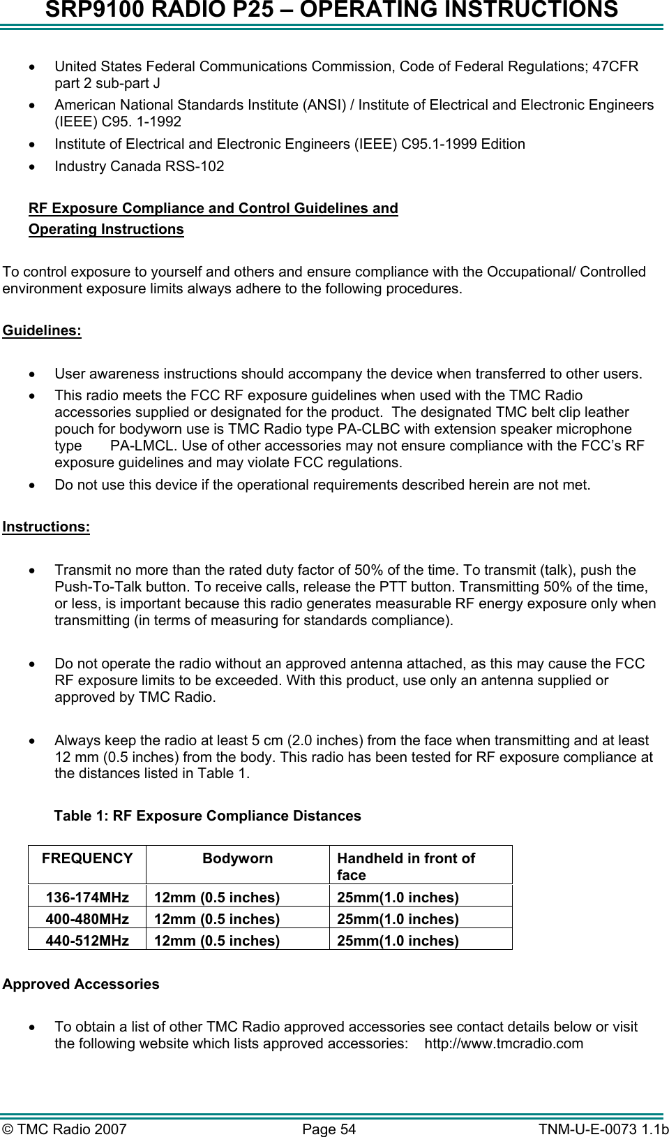 SRP9100 RADIO P25 &ndash; OPERATING INSTRUCTIONS &bull;  United States Federal Communications Commission, Code of Federal Regulations; 47CFR part 2 sub-part J &bull;  American National Standards Institute (ANSI) / Institute of Electrical and Electronic Engineers (IEEE) C95. 1-1992 &bull;  Institute of Electrical and Electronic Engineers (IEEE) C95.1-1999 Edition &bull;  Industry Canada RSS-102  RF Exposure Compliance and Control Guidelines and  Operating Instructions  To control exposure to yourself and others and ensure compliance with the Occupational/ Controlled environment exposure limits always adhere to the following procedures.  Guidelines:  &bull;  User awareness instructions should accompany the device when transferred to other users. &bull;  This radio meets the FCC RF exposure guidelines when used with the TMC Radio accessories supplied or designated for the product.  The designated TMC belt clip leather pouch for bodyworn use is TMC Radio type PA-CLBC with extension speaker microphone type       PA-LMCL. Use of other accessories may not ensure compliance with the FCC&rsquo;s RF exposure guidelines and may violate FCC regulations. &bull;  Do not use this device if the operational requirements described herein are not met.  Instructions:  &bull;  Transmit no more than the rated duty factor of 50% of the time. To transmit (talk), push the Push-To-Talk button. To receive calls, release the PTT button. Transmitting 50% of the time, or less, is important because this radio generates measurable RF energy exposure only when transmitting (in terms of measuring for standards compliance).  &bull;  Do not operate the radio without an approved antenna attached, as this may cause the FCC RF exposure limits to be exceeded. With this product, use only an antenna supplied or approved by TMC Radio.   &bull;  Always keep the radio at least 5 cm (2.0 inches) from the face when transmitting and at least 12 mm (0.5 inches) from the body. This radio has been tested for RF exposure compliance at the distances listed in Table 1.    Table 1: RF Exposure Compliance Distances  FREQUENCY  Bodyworn  Handheld in front of face 136-174MHz  12mm (0.5 inches)  25mm(1.0 inches) 400-480MHz  12mm (0.5 inches)  25mm(1.0 inches) 440-512MHz  12mm (0.5 inches)  25mm(1.0 inches)  Approved Accessories   &bull;  To obtain a list of other TMC Radio approved accessories see contact details below or visit the following website which lists approved accessories:    http://www.tmcradio.com   &copy; TMC Radio 2007  Page 54   TNM-U-E-0073 1.1b 