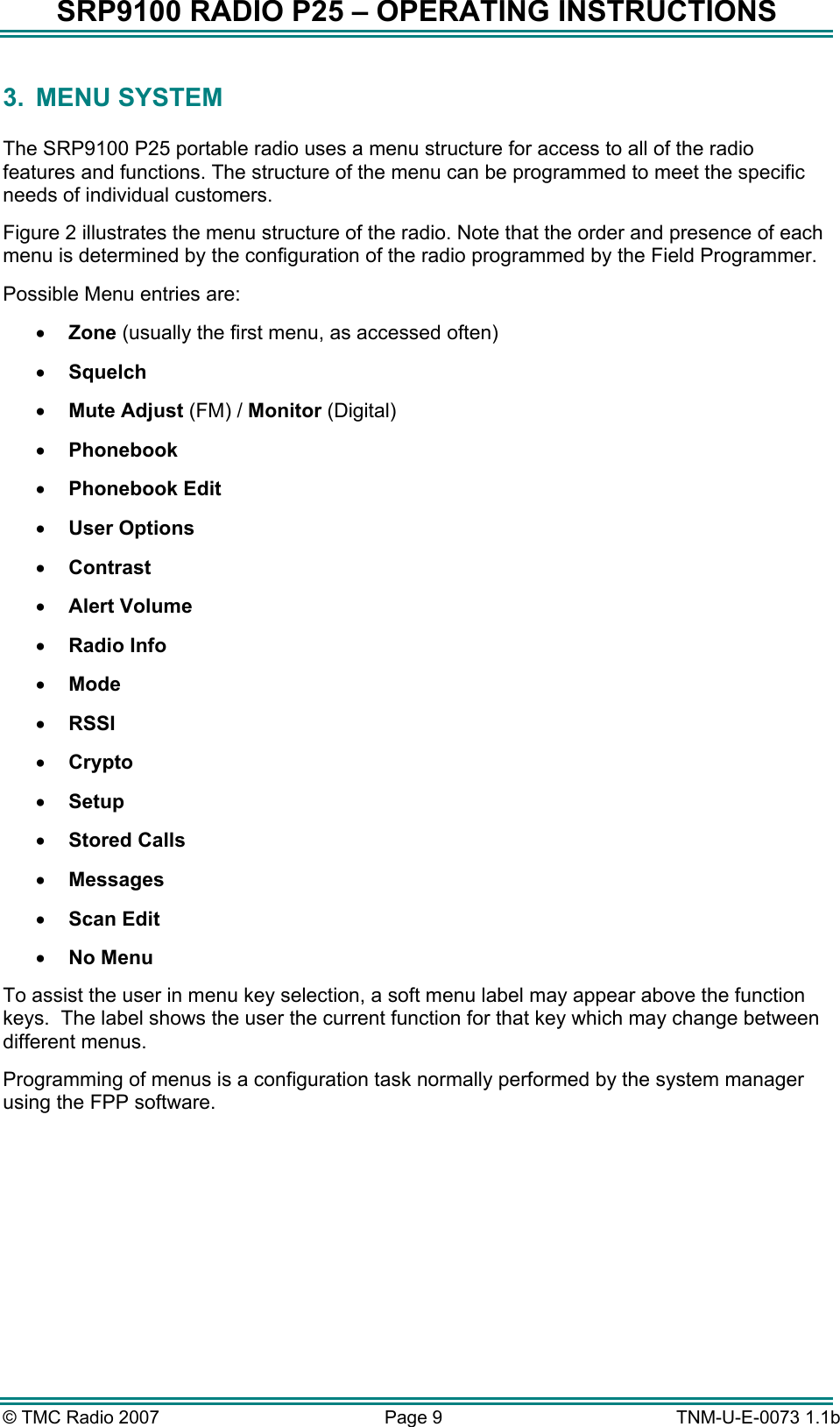SRP9100 RADIO P25 &ndash; OPERATING INSTRUCTIONS 3. MENU SYSTEM  The SRP9100 P25 portable radio uses a menu structure for access to all of the radio features and functions. The structure of the menu can be programmed to meet the specific needs of individual customers. Figure 2 illustrates the menu structure of the radio. Note that the order and presence of each menu is determined by the configuration of the radio programmed by the Field Programmer. Possible Menu entries are: &bull;  Zone (usually the first menu, as accessed often) &bull;  Squelch &bull;  Mute Adjust (FM) / Monitor (Digital) &bull;  Phonebook &bull;  Phonebook Edit &bull;  User Options &bull;  Contrast &bull;  Alert Volume &bull;  Radio Info &bull;  Mode &bull;  RSSI &bull;  Crypto &bull;  Setup &bull;  Stored Calls &bull;  Messages  &bull;  Scan Edit &bull;  No Menu To assist the user in menu key selection, a soft menu label may appear above the function keys.  The label shows the user the current function for that key which may change between different menus. Programming of menus is a configuration task normally performed by the system manager using the FPP software. &copy; TMC Radio 2007  Page 9   TNM-U-E-0073 1.1b 