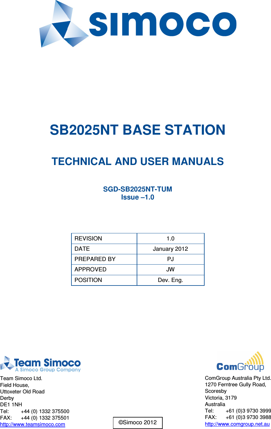        SB2025NT BASE STATION  TECHNICAL AND USER MANUALS  SGD-SB2025NT-TUM Issue –1.0   REVISION  1.0 DATE  January 2012 PREPARED BY  PJ APPROVED  JW POSITION  Dev. Eng.    Team Simoco Ltd. Field House, Uttoxeter Old Road Derby DE1 1NH Tel:  +44 (0) 1332 375500 FAX:  +44 (0) 1332 375501 http://www.teamsimoco.com  ComGroup Australia Pty Ltd. 1270 Ferntree Gully Road, Scoresby Victoria, 3179 Australia Tel:  +61 (0)3 9730 3999 FAX:  +61 (0)3 9730 3988 http://www.comgroup.net.au ©Simoco 2012 