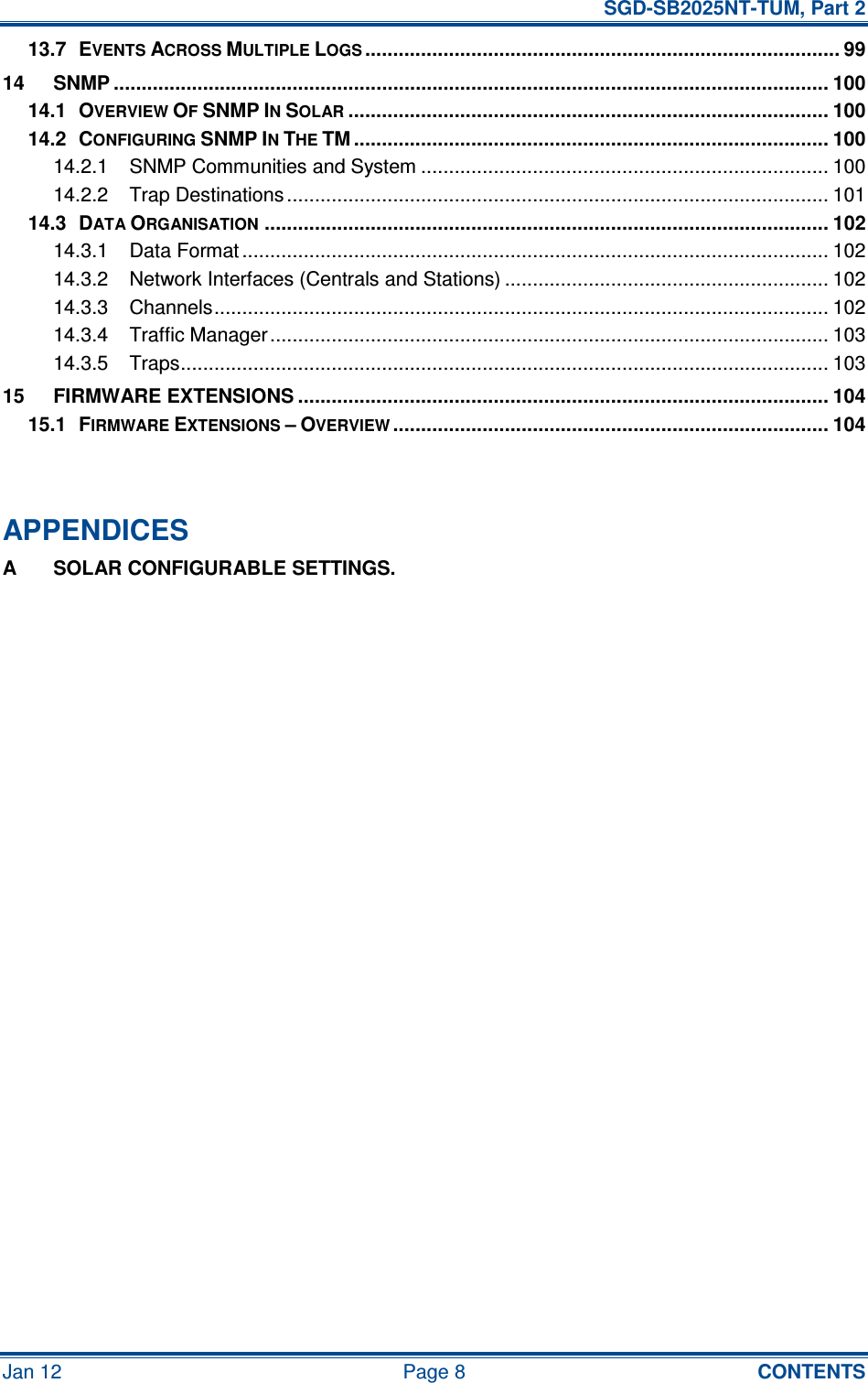   SGD-SB2025NT-TUM, Part 2 Jan 12  Page 8  CONTENTS 13.7 EVENTS ACROSS MULTIPLE LOGS..................................................................................... 99 14 SNMP ................................................................................................................................ 100 14.1 OVERVIEW OF SNMP IN SOLAR...................................................................................... 100 14.2 CONFIGURING SNMP IN THE TM ..................................................................................... 100 14.2.1 SNMP Communities and System ......................................................................... 100 14.2.2 Trap Destinations ................................................................................................. 101 14.3 DATA ORGANISATION..................................................................................................... 102 14.3.1 Data Format ......................................................................................................... 102 14.3.2 Network Interfaces (Centrals and Stations) .......................................................... 102 14.3.3 Channels.............................................................................................................. 102 14.3.4 Traffic Manager.................................................................................................... 103 14.3.5 Traps.................................................................................................................... 103 15 FIRMWARE EXTENSIONS ............................................................................................... 104 15.1 FIRMWARE EXTENSIONS – OVERVIEW.............................................................................. 104   APPENDICES A  SOLAR CONFIGURABLE SETTINGS.   