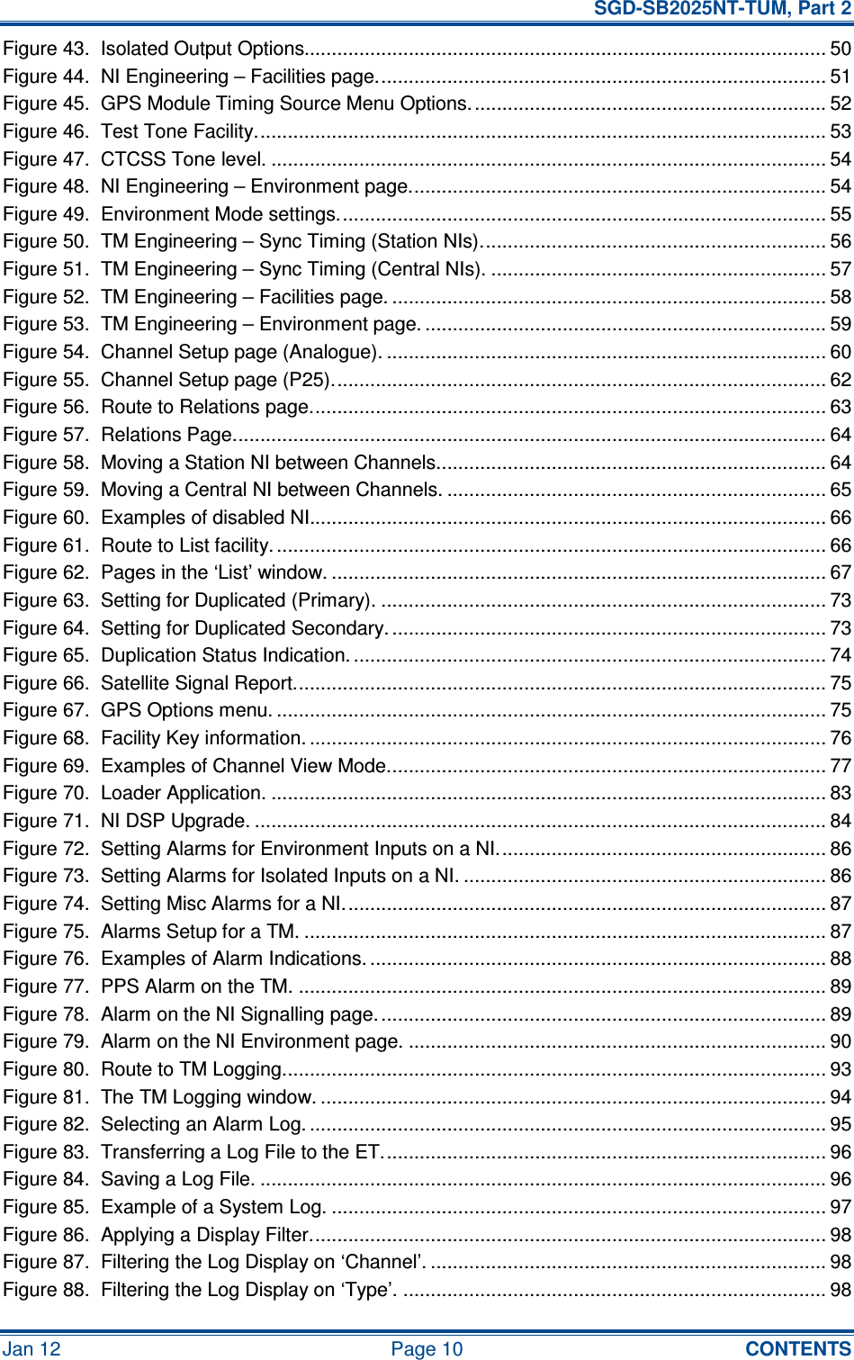   SGD-SB2025NT-TUM, Part 2 Jan 12  Page 10  CONTENTS Figure 43.  Isolated Output Options............................................................................................... 50 Figure 44.  NI Engineering – Facilities page.................................................................................. 51 Figure 45.  GPS Module Timing Source Menu Options................................................................. 52 Figure 46.  Test Tone Facility........................................................................................................ 53 Figure 47.  CTCSS Tone level. ..................................................................................................... 54 Figure 48.  NI Engineering – Environment page............................................................................ 54 Figure 49.  Environment Mode settings......................................................................................... 55 Figure 50.  TM Engineering – Sync Timing (Station NIs)............................................................... 56 Figure 51.  TM Engineering – Sync Timing (Central NIs). ............................................................. 57 Figure 52.  TM Engineering – Facilities page. ............................................................................... 58 Figure 53.  TM Engineering – Environment page. ......................................................................... 59 Figure 54.  Channel Setup page (Analogue). ................................................................................ 60 Figure 55.  Channel Setup page (P25).......................................................................................... 62 Figure 56.  Route to Relations page.............................................................................................. 63 Figure 57.  Relations Page............................................................................................................ 64 Figure 58.  Moving a Station NI between Channels....................................................................... 64 Figure 59.  Moving a Central NI between Channels. ..................................................................... 65 Figure 60.  Examples of disabled NI.............................................................................................. 66 Figure 61.  Route to List facility. .................................................................................................... 66 Figure 62.  Pages in the ‘List’ window. .......................................................................................... 67 Figure 63.  Setting for Duplicated (Primary). ................................................................................. 73 Figure 64.  Setting for Duplicated Secondary. ............................................................................... 73 Figure 65.  Duplication Status Indication. ...................................................................................... 74 Figure 66.  Satellite Signal Report................................................................................................. 75 Figure 67.  GPS Options menu. .................................................................................................... 75 Figure 68.  Facility Key information. .............................................................................................. 76 Figure 69.  Examples of Channel View Mode................................................................................ 77 Figure 70.  Loader Application. ..................................................................................................... 83 Figure 71.  NI DSP Upgrade. ........................................................................................................ 84 Figure 72.  Setting Alarms for Environment Inputs on a NI............................................................ 86 Figure 73.  Setting Alarms for Isolated Inputs on a NI. .................................................................. 86 Figure 74.  Setting Misc Alarms for a NI........................................................................................ 87 Figure 75.  Alarms Setup for a TM. ............................................................................................... 87 Figure 76.  Examples of Alarm Indications. ................................................................................... 88 Figure 77.  PPS Alarm on the TM. ................................................................................................ 89 Figure 78.  Alarm on the NI Signalling page.................................................................................. 89 Figure 79.  Alarm on the NI Environment page. ............................................................................ 90 Figure 80.  Route to TM Logging................................................................................................... 93 Figure 81.  The TM Logging window. ............................................................................................ 94 Figure 82.  Selecting an Alarm Log. .............................................................................................. 95 Figure 83.  Transferring a Log File to the ET................................................................................. 96 Figure 84.  Saving a Log File. ....................................................................................................... 96 Figure 85.  Example of a System Log. .......................................................................................... 97 Figure 86.  Applying a Display Filter.............................................................................................. 98 Figure 87.  Filtering the Log Display on ‘Channel’. ........................................................................ 98 Figure 88.  Filtering the Log Display on ‘Type’. ............................................................................. 98 