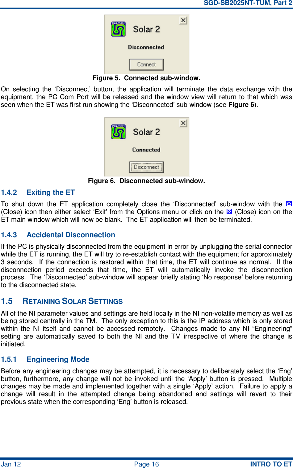   SGD-SB2025NT-TUM, Part 2 Jan 12  Page 16  INTRO TO ET Figure 5.  Connected sub-window. On  selecting  the  ‘Disconnect’  button,  the  application  will  terminate  the  data  exchange  with  the equipment, the PC Com Port will be released and the window view will return to  that which was seen when the ET was first run showing the ‘Disconnected’ sub-window (see Figure 6). Figure 6.  Disconnected sub-window. 1.4.2  Exiting the ET To  shut  down  the  ET  application  completely  close  the  ‘Disconnected’  sub-window  with  the  (Close) icon then either select ‘Exit’ from the Options menu or click on the  (Close) icon on the ET main window which will now be blank.  The ET application will then be terminated. 1.4.3  Accidental Disconnection If the PC is physically disconnected from the equipment in error by unplugging the serial connector while the ET is running, the ET will try to re-establish contact with the equipment for approximately 3 seconds.   If the  connection is  restored  within that time,  the  ET  will continue as normal.    If the disconnection  period  exceeds  that  time,  the  ET  will  automatically  invoke  the  disconnection process.  The ‘Disconnected’ sub-window will appear briefly stating ‘No response’ before returning to the disconnected state. 1.5  RETAINING SOLAR SETTINGS All of the NI parameter values and settings are held locally in the NI non-volatile memory as well as being stored centrally in the TM.  The only exception to this is the IP address which is only stored within  the  NI  itself  and  cannot  be  accessed  remotely.    Changes  made  to  any  NI  “Engineering” setting  are  automatically  saved  to  both  the  NI  and  the  TM  irrespective  of  where  the  change  is initiated. 1.5.1  Engineering Mode Before any engineering changes may be attempted, it is necessary to deliberately select the ‘Eng’ button, furthermore,  any change  will  not  be  invoked  until the  ‘Apply’ button  is  pressed.   Multiple changes may be made and implemented together with a single ‘Apply’ action.  Failure to apply a change  will  result  in  the  attempted  change  being  abandoned  and  settings  will  revert  to  their previous state when the corresponding ‘Eng’ button is released.  