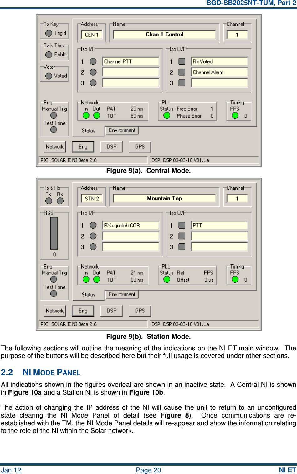   SGD-SB2025NT-TUM, Part 2 Jan 12  Page 20  NI ET Figure 9(a).  Central Mode. Figure 9(b).  Station Mode. The following sections will outline the meaning of the indications on the NI ET main window.  The purpose of the buttons will be described here but their full usage is covered under other sections. 2.2  NI MODE PANEL All indications shown in the figures overleaf are shown in an inactive state.  A Central NI is shown in Figure 10a and a Station NI is shown in Figure 10b. The action  of changing the  IP  address of the NI  will  cause  the  unit  to  return to  an unconfigured state  clearing  the  NI  Mode  Panel  of  detail  (see  Figure  8).    Once  communications  are  re-established with the TM, the NI Mode Panel details will re-appear and show the information relating to the role of the NI within the Solar network. 