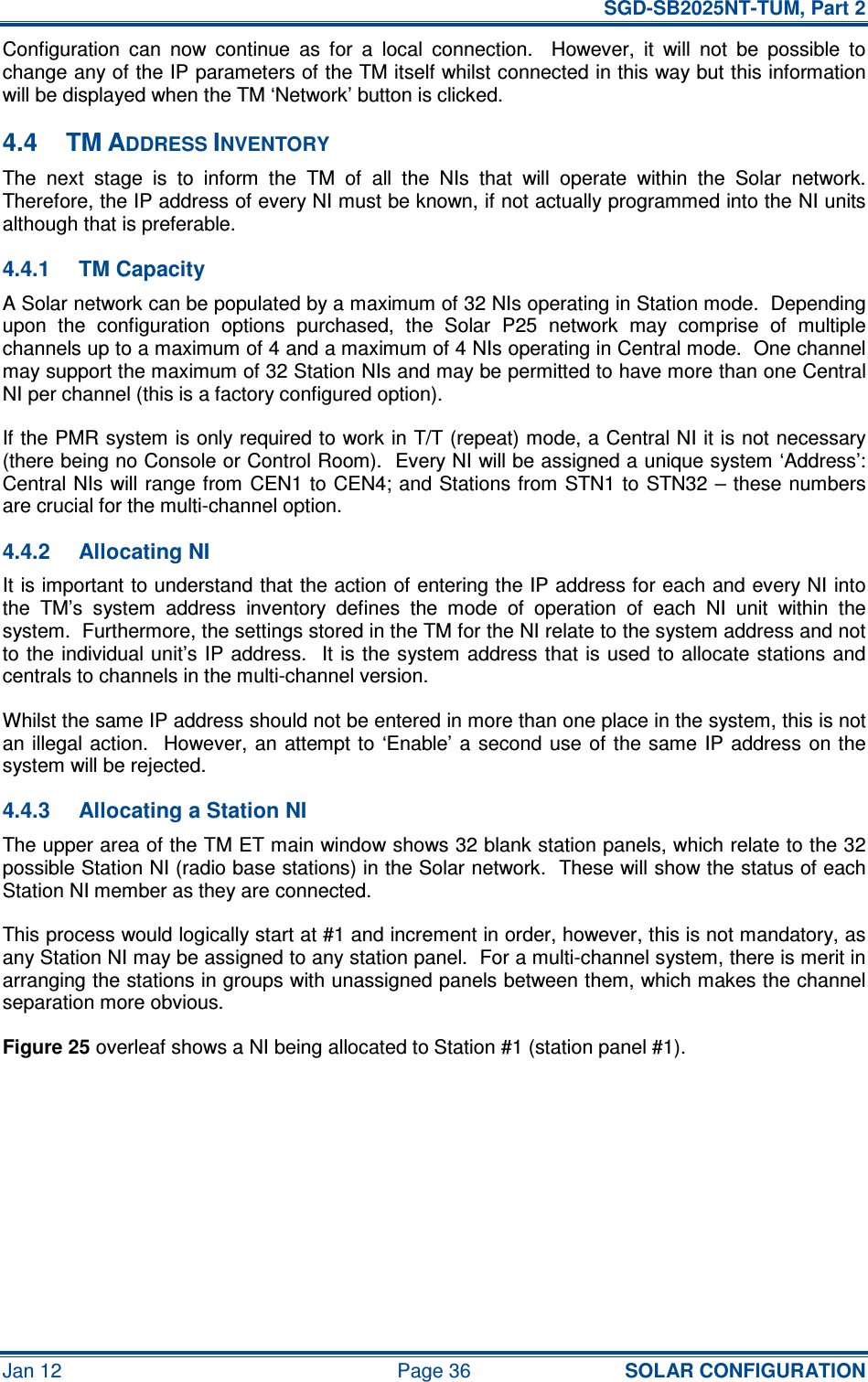   SGD-SB2025NT-TUM, Part 2 Jan 12  Page 36 SOLAR CONFIGURATION Configuration  can  now  continue  as  for  a  local  connection.    However,  it  will  not  be  possible  to change any of the IP parameters of the TM itself whilst connected in this way but this information will be displayed when the TM ‘Network’ button is clicked. 4.4  TM ADDRESS INVENTORY The  next  stage  is  to  inform  the  TM  of  all  the  NIs  that  will  operate  within  the  Solar  network.  Therefore, the IP address of every NI must be known, if not actually programmed into the NI units although that is preferable. 4.4.1  TM Capacity A Solar network can be populated by a maximum of 32 NIs operating in Station mode.  Depending upon  the  configuration  options  purchased,  the  Solar  P25  network  may  comprise  of  multiple channels up to a maximum of 4 and a maximum of 4 NIs operating in Central mode.  One channel may support the maximum of 32 Station NIs and may be permitted to have more than one Central NI per channel (this is a factory configured option). If the PMR system is only required to work in T/T (repeat) mode, a Central NI it is not necessary (there being no Console or Control Room).  Every NI will be assigned a unique system ‘Address’:  Central NIs will range from CEN1 to CEN4; and Stations from STN1 to STN32 – these numbers are crucial for the multi-channel option. 4.4.2  Allocating NI It is important to understand that the action of entering the IP address for each and every NI into the  TM’s  system  address  inventory  defines  the  mode  of  operation  of  each  NI  unit  within  the system.  Furthermore, the settings stored in the TM for the NI relate to the system address and not to the individual unit’s IP address.  It is  the system address that is used  to  allocate stations and centrals to channels in the multi-channel version. Whilst the same IP address should not be entered in more than one place in the system, this is not an illegal  action.   However, an  attempt to  ‘Enable’ a  second use  of the same  IP  address  on the system will be rejected. 4.4.3  Allocating a Station NI The upper area of the TM ET main window shows 32 blank station panels, which relate to the 32 possible Station NI (radio base stations) in the Solar network.  These will show the status of each Station NI member as they are connected. This process would logically start at #1 and increment in order, however, this is not mandatory, as any Station NI may be assigned to any station panel.  For a multi-channel system, there is merit in arranging the stations in groups with unassigned panels between them, which makes the channel separation more obvious. Figure 25 overleaf shows a NI being allocated to Station #1 (station panel #1).  