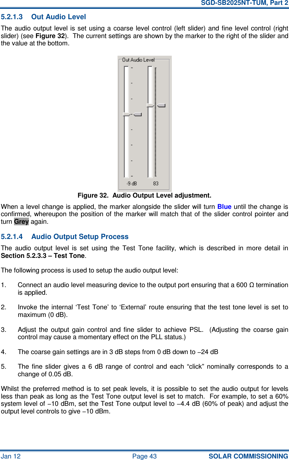   SGD-SB2025NT-TUM, Part 2 Jan 12  Page 43 SOLAR COMMISSIONING 5.2.1.3  Out Audio Level The audio output  level  is  set using a coarse  level control  (left slider)  and fine  level  control (right slider) (see Figure 32).  The current settings are shown by the marker to the right of the slider and the value at the bottom. Figure 32.  Audio Output Level adjustment. When a level change is applied, the marker alongside the slider will turn Blue until the change is confirmed, whereupon the  position of the marker will match  that  of  the slider  control  pointer and turn Grey again. 5.2.1.4  Audio Output Setup Process The  audio  output  level  is  set  using  the  Test  Tone  facility,  which  is  described  in  more  detail  in Section 5.2.3.3 – Test Tone. The following process is used to setup the audio output level: 1.  Connect an audio level measuring device to the output port ensuring that a 600 Ω termination is applied. 2.  Invoke the internal ‘Test Tone’ to  ‘External’  route ensuring  that  the test tone level is set to maximum (0 dB). 3.  Adjust  the  output  gain  control  and  fine  slider  to  achieve  PSL.    (Adjusting  the  coarse  gain control may cause a momentary effect on the PLL status.) 4.  The coarse gain settings are in 3 dB steps from 0 dB down to −24 dB 5.  The  fine  slider  gives  a  6  dB  range  of  control  and  each  “click”  nominally corresponds  to  a change of 0.05 dB. Whilst the preferred method is  to set peak  levels,  it  is possible to  set the audio  output for levels less than peak as long as the Test Tone output level is set to match.  For example, to set a 60% system level of −10 dBm, set the Test Tone output level to −4.4 dB (60% of peak) and adjust the output level controls to give −10 dBm. 