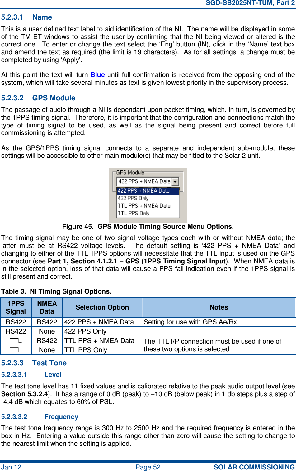   SGD-SB2025NT-TUM, Part 2 Jan 12  Page 52 SOLAR COMMISSIONING 5.2.3.1  Name This is a user defined text label to aid identification of the NI.  The name will be displayed in some of the TM ET windows to assist the user by confirming that the NI being viewed or altered is the correct one.  To enter or change the text select the ‘Eng’ button (IN), click in the ‘Name’ text box and amend the text as required (the limit is 19 characters).  As for all settings, a change must be completed by using ‘Apply’. At this point the text will turn Blue until full confirmation is received from the opposing end of the system, which will take several minutes as text is given lowest priority in the supervisory process. 5.2.3.2  GPS Module The passage of audio through a NI is dependant upon packet timing, which, in turn, is governed by the 1PPS timing signal.  Therefore, it is important that the configuration and connections match the type  of  timing  signal  to  be  used,  as  well  as  the  signal  being  present  and  correct  before  full commissioning is attempted. As  the  GPS/1PPS  timing  signal  connects  to  a  separate  and  independent  sub-module,  these settings will be accessible to other main module(s) that may be fitted to the Solar 2 unit. Figure 45.  GPS Module Timing Source Menu Options. The timing  signal  may  be  one  of  two  signal  voltage  types  each  with or  without  NMEA data;  the latter  must  be  at  RS422  voltage  levels.    The  default  setting  is  ‘422  PPS  +  NMEA  Data’  and changing to either of the TTL 1PPS options will necessitate that the TTL input is used on the GPS connector (see Part 1, Section 4.1.2.1 – GPS (1PPS Timing Signal Input).  When NMEA data is in the selected option, loss of that data will cause a PPS fail indication even if the 1PPS signal is still present and correct. Table 3.  NI Timing Signal Options. 1PPS Signal NMEA Data  Selection Option  Notes RS422  RS422  422 PPS + NMEA Data  Setting for use with GPS Ae/Rx RS422  None  422 PPS Only   TTL  RS422  TTL PPS + NMEA Data TTL  None  TTL PPS Only The TTL I/P connection must be used if one of these two options is selected 5.2.3.3  Test Tone 5.2.3.3.1  Level The test tone level has 11 fixed values and is calibrated relative to the peak audio output level (see Section 5.3.2.4).  It has a range of 0 dB (peak) to −10 dB (below peak) in 1 db steps plus a step of -4.4 dB which equates to 60% of PSL. 5.2.3.3.2  Frequency The test tone frequency range is 300 Hz to 2500 Hz and the required frequency is entered in the box in Hz.  Entering a value outside this range other than zero will cause the setting to change to the nearest limit when the setting is applied. 