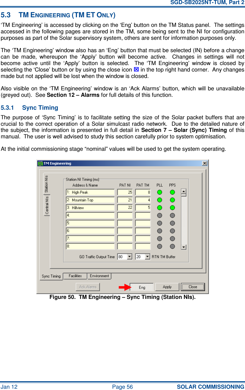   SGD-SB2025NT-TUM, Part 2 Jan 12  Page 56 SOLAR COMMISSIONING 5.3  TM ENGINEERING (TM ET ONLY) ‘TM Engineering’ is accessed by clicking on the ‘Eng’ button on the TM Status panel.  The settings accessed in the following pages are stored in the TM, some being sent to the NI for configuration purposes as part of the Solar supervisory system, others are sent for information purposes only. The ‘TM Engineering’ window also has an ‘Eng’ button that must be selected (IN) before a change can  be  made,  whereupon  the  ‘Apply’  button  will  become  active.    Changes  in  settings  will  not become  active  until  the  ‘Apply’  button  is  selected.    The  ‘TM  Engineering’  window  is  closed  by selecting the ‘Close’ button or by using the close icon  in the top right hand corner.  Any changes made but not applied will be lost when the window is closed. Also visible  on the ‘TM Engineering’ window  is  an  ‘Ack Alarms’ button, which will be unavailable (greyed out).  See Section 12 – Alarms for full details of this function. 5.3.1  Sync Timing The purpose  of  ‘Sync  Timing’  is  to facilitate  setting  the size  of  the  Solar  packet  buffers  that  are crucial to the correct operation of a Solar simulcast radio network.  Due to the detailed nature of the subject, the information is presented in full detail in Section 7 – Solar (Sync) Timing of this manual.  The user is well advised to study this section carefully prior to system optimisation. At the initial commissioning stage “nominal” values will be used to get the system operating. Figure 50.  TM Engineering – Sync Timing (Station NIs). 