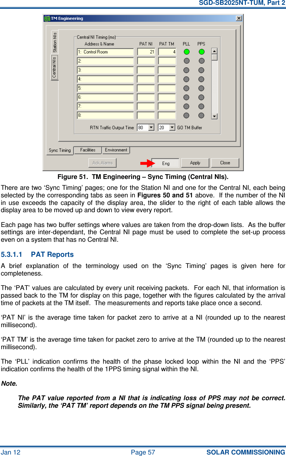   SGD-SB2025NT-TUM, Part 2 Jan 12  Page 57 SOLAR COMMISSIONING Figure 51.  TM Engineering – Sync Timing (Central NIs). There are two ‘Sync Timing’ pages; one for the Station NI and one for the Central NI, each being selected by the corresponding tabs as seen in Figures 50 and 51 above.  If the number of the NI in  use  exceeds  the  capacity  of  the  display  area,  the  slider  to  the  right  of  each  table  allows  the display area to be moved up and down to view every report. Each page has two buffer settings where values are taken from the drop-down lists.  As the buffer settings  are inter-dependant,  the  Central  NI  page  must  be  used  to  complete the  set-up  process even on a system that has no Central NI. 5.3.1.1  PAT Reports A  brief  explanation  of  the  terminology  used  on  the  ‘Sync  Timing’  pages  is  given  here  for completeness. The ‘PAT’ values are calculated by every unit receiving packets.  For each NI, that information is passed back to the TM for display on this page, together with the figures calculated by the arrival time of packets at the TM itself.  The measurements and reports take place once a second. ‘PAT  NI’  is  the  average  time  taken  for  packet zero  to  arrive  at  a  NI  (rounded up  to  the  nearest millisecond). ‘PAT TM’ is the average time taken for packet zero to arrive at the TM (rounded up to the nearest millisecond). The  ‘PLL’  indication  confirms  the  health  of  the  phase  locked  loop  within  the  NI  and  the  ‘PPS’ indication confirms the health of the 1PPS timing signal within the NI. Note. The PAT value reported  from a  NI that  is  indicating loss of  PPS may not  be  correct.  Similarly, the ‘PAT TM’ report depends on the TM PPS signal being present. 