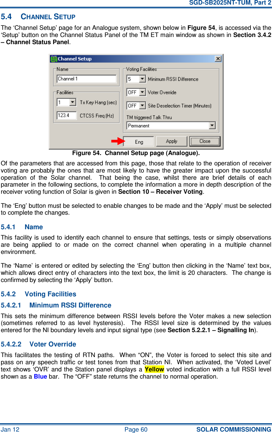   SGD-SB2025NT-TUM, Part 2 Jan 12  Page 60 SOLAR COMMISSIONING 5.4  CHANNEL SETUP The ‘Channel Setup’ page for an Analogue system, shown below in Figure 54, is accessed via the ‘Setup’ button on the Channel Status Panel of the TM ET main window as shown in Section 3.4.2 – Channel Status Panel. Figure 54.  Channel Setup page (Analogue). Of the parameters that are accessed from this page, those that relate to the operation of receiver voting are probably the  ones that are most likely to have the greater impact upon the successful operation  of  the  Solar  channel.    That  being  the  case,  whilst  there  are  brief  details  of  each parameter in the following sections, to complete the information a more in depth description of the receiver voting function of Solar is given in Section 10 – Receiver Voting. The ‘Eng’ button must be selected to enable changes to be made and the ‘Apply’ must be selected to complete the changes. 5.4.1  Name This facility is used to identify each channel to ensure that  settings, tests or  simply observations are  being  applied  to  or  made  on  the  correct  channel  when  operating  in  a  multiple  channel environment. The ‘Name’ is entered or edited by selecting the ‘Eng’ button then clicking in the ‘Name’ text box, which allows direct entry of characters into the text box, the limit is 20 characters.  The change is confirmed by selecting the ‘Apply’ button. 5.4.2  Voting Facilities 5.4.2.1  Minimum RSSI Difference This sets  the  minimum  difference  between RSSI  levels before  the Voter makes a  new  selection (sometimes  referred  to  as  level  hysteresis).    The  RSSI  level  size  is  determined  by  the  values entered for the NI boundary levels and input signal type (see Section 5.2.2.1 – Signalling In). 5.4.2.2  Voter Override This facilitates  the testing  of  RTN paths.    When “ON”,  the  Voter is forced to  select  this  site  and pass on  any speech traffic or test tones from that Station NI.  When activated, the  ‘Voted Level’ text shows ‘OVR’ and the Station panel displays a Yellow voted indication with a full RSSI level shown as a Blue bar.  The “OFF” state returns the channel to normal operation. 