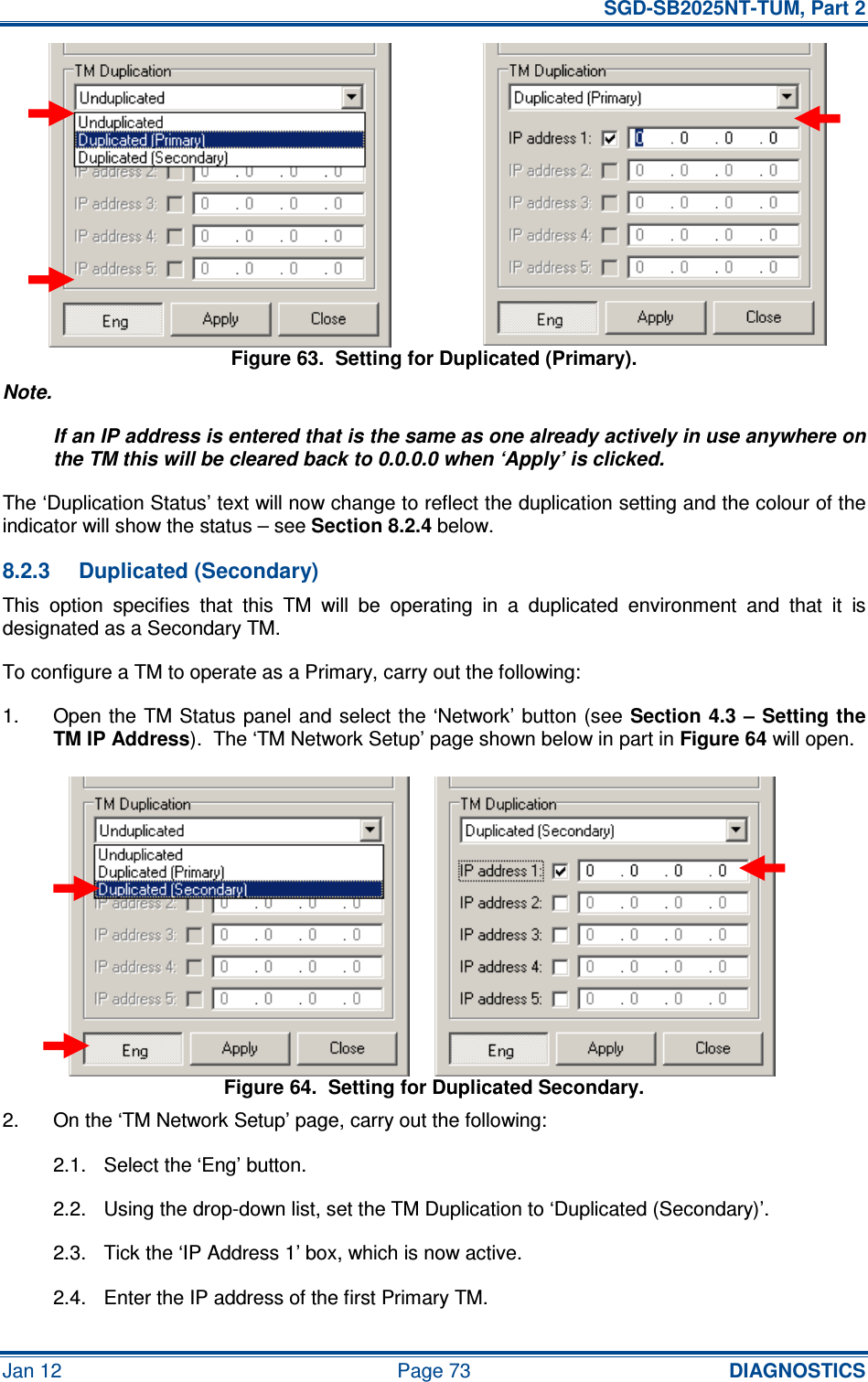   SGD-SB2025NT-TUM, Part 2 Jan 12  Page 73 DIAGNOSTICS Figure 63.  Setting for Duplicated (Primary). Note. If an IP address is entered that is the same as one already actively in use anywhere on the TM this will be cleared back to 0.0.0.0 when ‘Apply’ is clicked. The ‘Duplication Status’ text will now change to reflect the duplication setting and the colour of the indicator will show the status – see Section 8.2.4 below. 8.2.3  Duplicated (Secondary) This  option  specifies  that  this  TM  will  be  operating  in  a  duplicated  environment  and  that  it  is designated as a Secondary TM. To configure a TM to operate as a Primary, carry out the following: 1.  Open the TM Status panel and select the ‘Network’ button (see Section 4.3 – Setting the TM IP Address).  The ‘TM Network Setup’ page shown below in part in Figure 64 will open. Figure 64.  Setting for Duplicated Secondary. 2.  On the ‘TM Network Setup’ page, carry out the following: 2.1.  Select the ‘Eng’ button. 2.2.  Using the drop-down list, set the TM Duplication to ‘Duplicated (Secondary)’. 2.3.  Tick the ‘IP Address 1’ box, which is now active. 2.4.  Enter the IP address of the first Primary TM. 