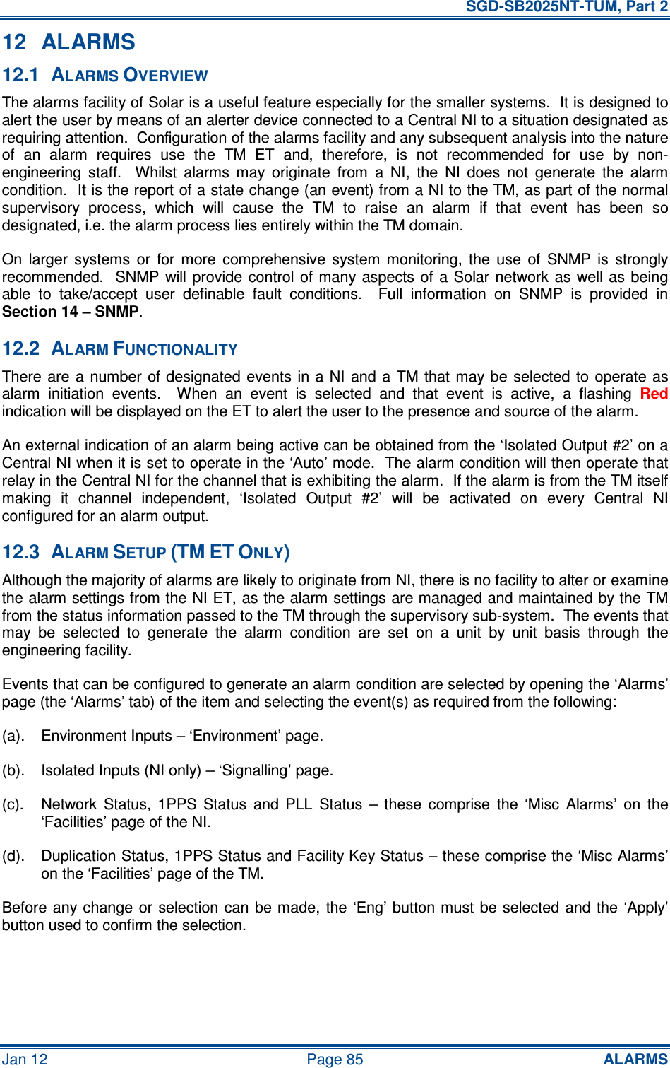   SGD-SB2025NT-TUM, Part 2 Jan 12  Page 85 ALARMS 12  ALARMS 12.1  ALARMS OVERVIEW The alarms facility of Solar is a useful feature especially for the smaller systems.  It is designed to alert the user by means of an alerter device connected to a Central NI to a situation designated as requiring attention.  Configuration of the alarms facility and any subsequent analysis into the nature of  an  alarm  requires  use  the  TM  ET  and,  therefore,  is  not  recommended  for  use  by  non-engineering  staff.    Whilst  alarms  may  originate  from  a  NI,  the  NI  does  not  generate  the  alarm condition.  It is the report of a state change (an event) from a NI to the TM, as part of the normal supervisory  process,  which  will  cause  the  TM  to  raise  an  alarm  if  that  event  has  been  so designated, i.e. the alarm process lies entirely within the TM domain. On  larger  systems  or  for  more  comprehensive  system  monitoring,  the  use  of  SNMP  is  strongly recommended.  SNMP will provide  control  of many aspects of a  Solar network  as  well as being able  to  take/accept  user  definable  fault  conditions.    Full  information  on  SNMP  is  provided  in Section 14 – SNMP. 12.2  ALARM FUNCTIONALITY There are  a number of designated  events in a NI and a  TM that may be  selected  to  operate as alarm  initiation  events.    When  an  event  is  selected  and  that  event  is  active,  a  flashing Red indication will be displayed on the ET to alert the user to the presence and source of the alarm. An external indication of an alarm being active can be obtained from the ‘Isolated Output #2’ on a Central NI when it is set to operate in the ‘Auto’ mode.  The alarm condition will then operate that relay in the Central NI for the channel that is exhibiting the alarm.  If the alarm is from the TM itself making  it  channel  independent,  ‘Isolated  Output  #2’  will  be  activated  on  every  Central  NI configured for an alarm output. 12.3  ALARM SETUP (TM ET ONLY) Although the majority of alarms are likely to originate from NI, there is no facility to alter or examine the alarm settings from the NI ET, as the alarm settings are managed and maintained by the TM from the status information passed to the TM through the supervisory sub-system.  The events that may  be  selected  to  generate  the  alarm  condition  are  set  on  a  unit  by  unit  basis  through  the engineering facility. Events that can be configured to generate an alarm condition are selected by opening the ‘Alarms’ page (the ‘Alarms’ tab) of the item and selecting the event(s) as required from the following: (a).  Environment Inputs – ‘Environment’ page. (b).  Isolated Inputs (NI only) – ‘Signalling’ page. (c).  Network  Status,  1PPS  Status  and  PLL  Status  –  these  comprise  the  ‘Misc  Alarms’  on  the ‘Facilities’ page of the NI. (d).  Duplication Status, 1PPS Status and Facility Key Status – these comprise the ‘Misc Alarms’ on the ‘Facilities’ page of the TM. Before any change  or  selection can  be made,  the  ‘Eng’ button must  be selected and the ‘Apply’ button used to confirm the selection. 