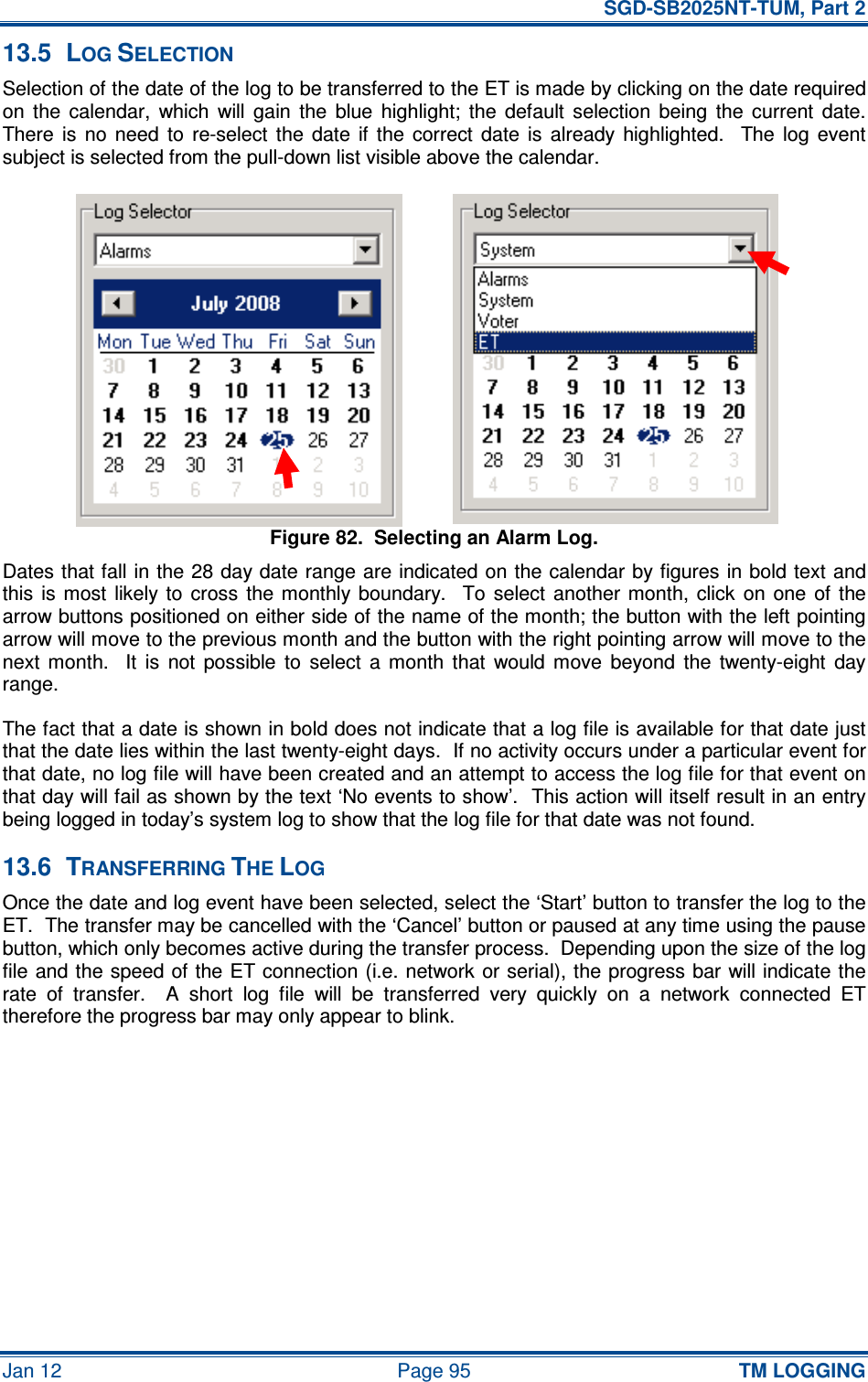   SGD-SB2025NT-TUM, Part 2 Jan 12  Page 95 TM LOGGING 13.5  LOG SELECTION Selection of the date of the log to be transferred to the ET is made by clicking on the date required on  the  calendar,  which  will  gain  the  blue  highlight;  the  default  selection  being  the  current  date.  There  is  no  need  to  re-select  the  date  if  the  correct  date  is  already  highlighted.    The  log  event subject is selected from the pull-down list visible above the calendar. Figure 82.  Selecting an Alarm Log. Dates that fall in the 28 day date range are indicated on the calendar by figures in bold text and this  is most  likely  to  cross  the monthly  boundary.    To  select  another  month,  click  on  one  of  the arrow buttons positioned on either side of the name of the month; the button with the left pointing arrow will move to the previous month and the button with the right pointing arrow will move to the next  month.    It  is  not  possible  to  select  a  month  that  would  move  beyond  the  twenty-eight  day range. The fact that a date is shown in bold does not indicate that a log file is available for that date just that the date lies within the last twenty-eight days.  If no activity occurs under a particular event for that date, no log file will have been created and an attempt to access the log file for that event on that day will fail as shown by the text ‘No events to show’.  This action will itself result in an entry being logged in today’s system log to show that the log file for that date was not found. 13.6  TRANSFERRING THE LOG Once the date and log event have been selected, select the ‘Start’ button to transfer the log to the ET.  The transfer may be cancelled with the ‘Cancel’ button or paused at any time using the pause button, which only becomes active during the transfer process.  Depending upon the size of the log file and the speed of the ET connection (i.e. network or serial), the progress bar will indicate the rate  of  transfer.    A  short  log  file  will  be  transferred  very  quickly  on  a  network  connected  ET therefore the progress bar may only appear to blink. 