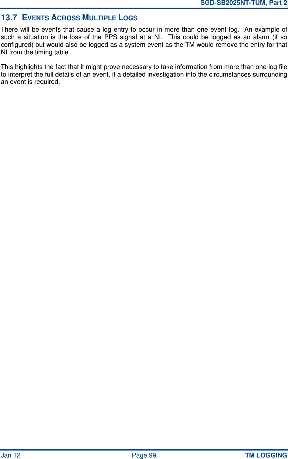  SGD-SB2025NT-TUM, Part 2 Jan 12  Page 99 TM LOGGING 13.7  EVENTS ACROSS MULTIPLE LOGS There will be events that cause a log entry to occur in more than one event log.  An example of such  a situation  is  the  loss  of  the  PPS  signal  at  a  NI.   This could  be  logged as  an  alarm  (if  so configured) but would also be logged as a system event as the TM would remove the entry for that NI from the timing table. This highlights the fact that it might prove necessary to take information from more than one log file to interpret the full details of an event, if a detailed investigation into the circumstances surrounding an event is required.    