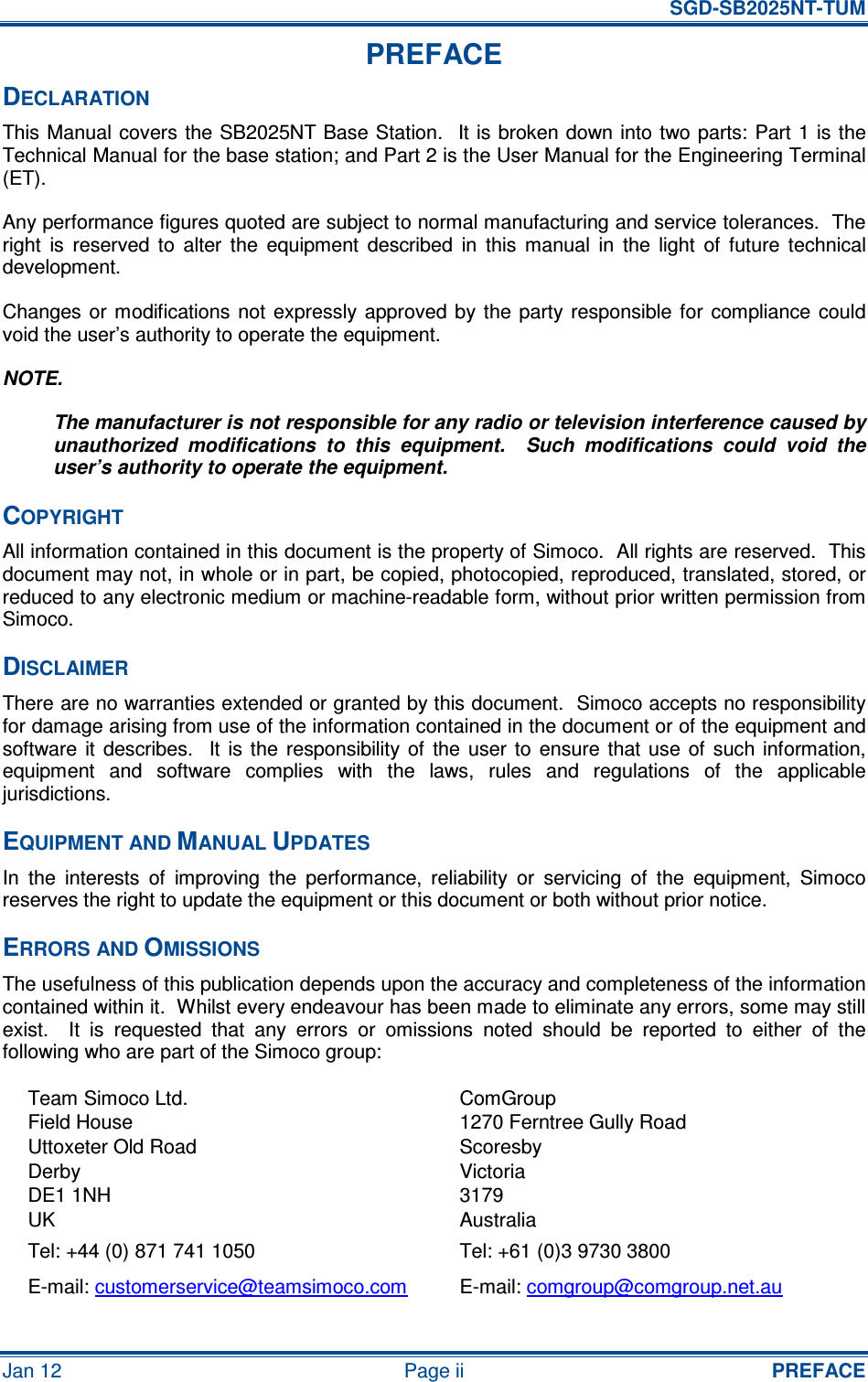   SGD-SB2025NT-TUM Jan 12  Page ii  PREFACE PREFACE DECLARATION This Manual covers the SB2025NT Base Station.   It is broken down into two parts: Part 1 is the Technical Manual for the base station; and Part 2 is the User Manual for the Engineering Terminal (ET). Any performance figures quoted are subject to normal manufacturing and service tolerances.  The right  is  reserved  to  alter  the  equipment  described  in  this  manual  in  the  light  of  future  technical development. Changes or  modifications  not  expressly  approved  by the  party  responsible  for  compliance  could void the user’s authority to operate the equipment. NOTE. The manufacturer is not responsible for any radio or television interference caused by unauthorized  modifications  to  this  equipment.    Such  modifications  could  void  the user’s authority to operate the equipment. COPYRIGHT All information contained in this document is the property of Simoco.  All rights are reserved.  This document may not, in whole or in part, be copied, photocopied, reproduced, translated, stored, or reduced to any electronic medium or machine-readable form, without prior written permission from Simoco. DISCLAIMER There are no warranties extended or granted by this document.  Simoco accepts no responsibility for damage arising from use of the information contained in the document or of the equipment and software  it  describes.    It  is  the  responsibility  of  the  user  to  ensure  that  use  of  such information, equipment  and  software  complies  with  the  laws,  rules  and  regulations  of  the  applicable jurisdictions. EQUIPMENT AND MANUAL UPDATES In  the  interests  of  improving  the  performance,  reliability  or  servicing  of  the  equipment,  Simoco reserves the right to update the equipment or this document or both without prior notice. ERRORS AND OMISSIONS The usefulness of this publication depends upon the accuracy and completeness of the information contained within it.  Whilst every endeavour has been made to eliminate any errors, some may still exist.    It  is  requested  that  any  errors  or  omissions  noted  should  be  reported  to  either  of  the following who are part of the Simoco group: Team Simoco Ltd. Field House Uttoxeter Old Road Derby DE1 1NH UK ComGroup 1270 Ferntree Gully Road Scoresby Victoria 3179 Australia Tel: +44 (0) 871 741 1050  Tel: +61 (0)3 9730 3800 E-mail: customerservice@teamsimoco.com  E-mail: comgroup@comgroup.net.au 